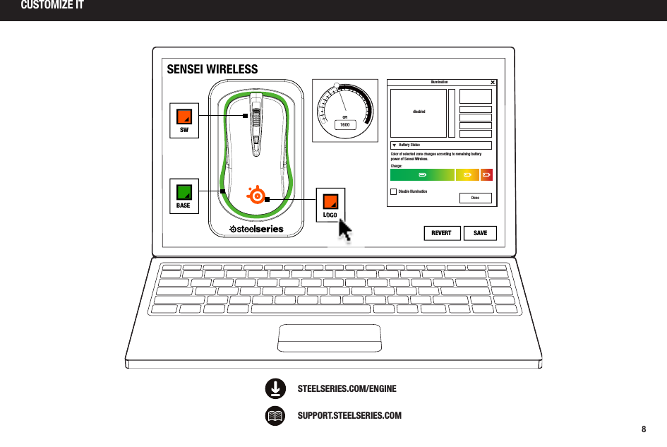 8CUSTOMIZE ITSUPPORT.STEELSERIES.COMSTEELSERIES.COM/ENGINE1600CPISENSEI WIRELESSLOGOBASESWSAVEREVERTBattery StatusdisabledColor of selected zone changes according to remaining battery power of Sensei Wireless.Charge:Disable IlluminationDoneIllumination