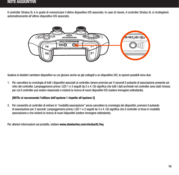 10Il controller Stratus XL è in grado di memorizzare l’ultimo dispositivo iOS associato. In caso di riavvio, il controller Stratus XL si ricollegherà automaticamente all’ultimo dispositivo iOS associato.Qualora si desideri cambiare dispositivo su cui giocare anche se già collegati a un dispositivo iOS, le opzioni possibili sono due:1.  Per cancellare la cronologia di tutti i dispositivi associati al controller, tenere premuto per 5 secondi il pulsante di associazione presente sul retro del controller, Lampeggeranno prima i LED 1 e 3 seguiti da 2 e 4. Ciò signiﬁca che tutti i dati archiviati nel controller sono stati rimossi, per cui il controller può essere riassociato e inizierà la ricerca di nuovi dispositivi iOS (vedere immagine sottostante).   [NOTA: si raccomanda l’utilizzo dell’opzione 1 rispetto all’opzione 2]2.  Per consentire al controller di entrare in “modalità associazione” senza cancellare la cronologia dei dispositivi, premere il pulsante di associazione per 2 secondi. Lampeggeranno prima i LED 1 e 2 seguiti da 3 e 4. Ciò signiﬁca che il controller si trova in modalità associazione e che inizierà la ricerca di nuovi dispositivi (vedere immagine sottostante).Per ulteriori informazioni sul prodotto, visitare www.steelseries.com/stratusXL/faqNOTE AGGIUNTIVE