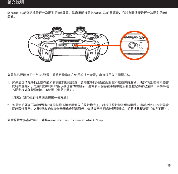 16StratusXL能夠記憶最近一次配對的iOS裝置。當您重新打開StratusXL的電源時，它將自動連接最近一次配對的iOS裝置。如果您已經連接了一台iOS裝置，並想更換您正在使用的這台裝置，您可採用以下兩種方法：1.如果您想清除手柄上儲存的所有裝置的歷程記錄，請按住手柄背面的配對鍵不放並保持五秒。1號和3號LED指示器會同時閃爍顯示，之後2號和4號LED指示器也會閃爍顯示。這就表示儲存在手柄中的所有歷程記錄都已清除，手柄將進入配對模式並搜尋新的iOS裝置（參見下圖）。 [注意：我們強烈推薦您選擇第一種方法]2.如果您想要在不清除歷程記錄的前提下讓手柄進入「配對模式」，請按住配對鍵並保持兩秒。1號和2號LED指示器會同時閃爍顯示，之後3號和4號LED指示器也會閃爍顯示。這就表示手柄處於配對模式，並將搜尋新裝置（參見下圖）。如需瞭解更多產品資訊，請移至www.steelseries.com/stratusXL/faq。補充說明