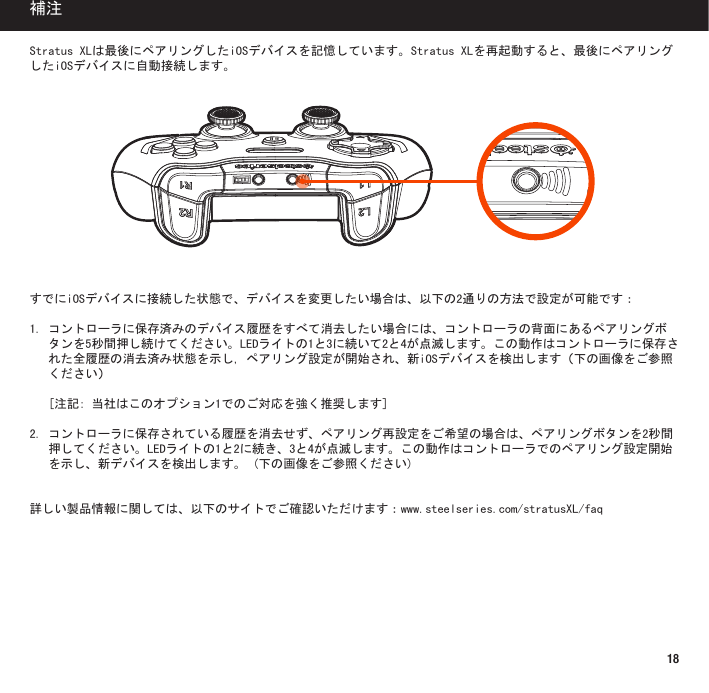 18StratusXLは最後にペアリングしたiOSデバイスを記憶しています。StratusXLを再起動すると、最後にペアリングしたiOSデバイスに自動接続します。すでにiOSデバイスに接続した状態で、デバイスを変更したい場合は、以下の2通りの方法で設定が可能です：1.コントローラに保存済みのデバイス履歴をすべて消去したい場合には、コントローラの背面にあるペアリングボタンを5秒間押し続けてください。LEDライトの1と3に続いて2と4が点滅します。この動作はコントローラに保存された全履歴の消去済み状態を示し,ペアリング設定が開始され、新iOSデバイスを検出します（下の画像をご参照ください） [注記:当社はこのオプション1でのご対応を強く推奨します]2.コントローラに保存されている履歴を消去せず、ペアリング再設定をご希望の場合は、ペアリングボタンを2秒間押してください。LEDライトの1と2に続き、3と4が点滅します。この動作はコントローラでのペアリング設定開始を示し、新デバイスを検出します。(下の画像をご参照ください)詳しい製品情報に関しては、以下のサイトでご確認いただけます：www.steelseries.com/stratusXL/faq補注