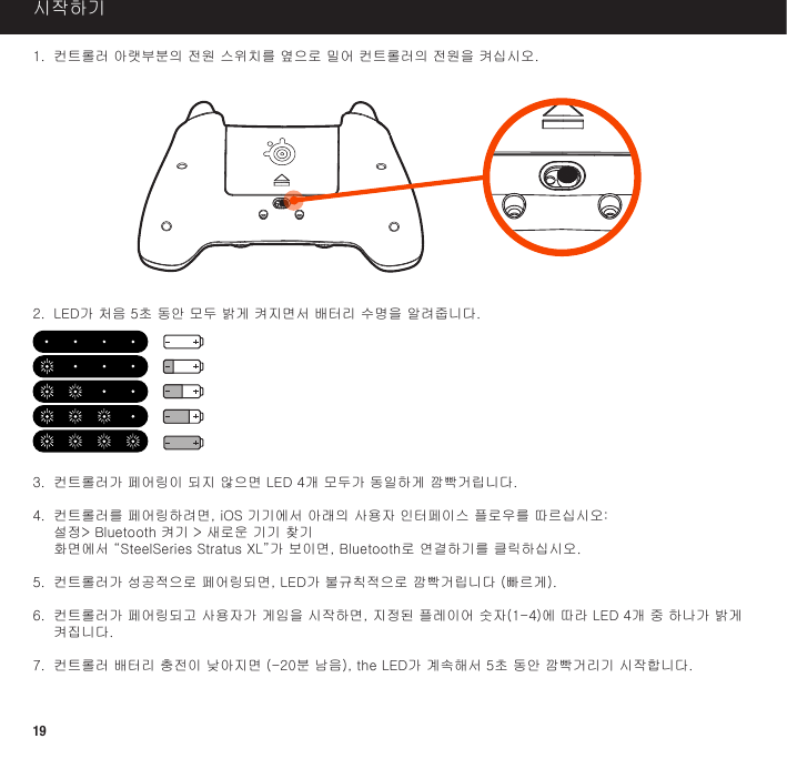 191. 컨트롤러아랫부분의전원스위치를옆으로밀어컨트롤러의전원을켜십시오.2. LED가처음5초동안모두밝게켜지면서배터리수명을알려줍니다.3. 컨트롤러가페어링이되지않으면LED4개모두가동일하게깜빡거립니다.4 .  컨 트 롤 러 를  페 어 링 하 려 면 ,  i O S  기 기 에 서  아 래 의  사 용 자  인 터 페 이 스  플 로 우 를  따 르 십 시 오 : 설정&gt;Bluetooth켜기&gt;새로운기기찾기 화면에서“SteelSeriesStratusXL”가보이면,Bluetooth로연결하기를클릭하십시오.5. 컨트롤러가성공적으로페어링되면,LED가불규칙적으로깜빡거립니다(빠르게).6. 컨트롤러가페어링되고사용자가게임을시작하면,지정된플레이어숫자(1-4)에따라LED4개중하나가밝게켜집니다.7. 컨트롤러배터리충전이낮아지면(-20분남음),theLED가계속해서5초동안깜빡거리기시작합니다.시작하기