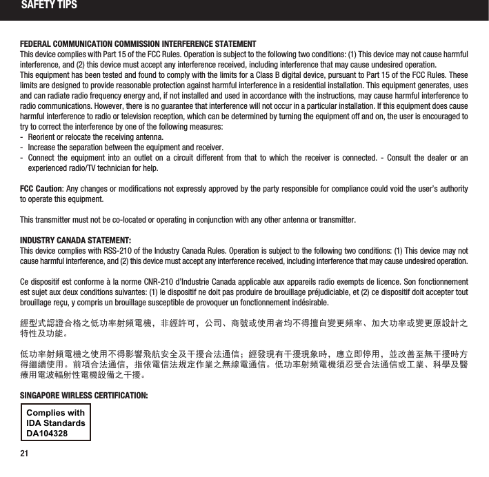 21SAFETY TIPSFEDERAL COMMUNICATION COMMISSION INTERFERENCE STATEMENTThis device complies with Part 15 of the FCC Rules. Operation is subject to the following two conditions: (1) This device may not cause harmful interference, and (2) this device must accept any interference received, including interference that may cause undesired operation.This equipment has been tested and found to comply with the limits for a Class B digital device, pursuant to Part 15 of the FCC Rules. These limits are designed to provide reasonable protection against harmful interference in a residential installation. This equipment generates, uses and can radiate radio frequency energy and, if not installed and used in accordance with the instructions, may cause harmful interference to radio communications. However, there is no guarantee that interference will not occur in a particular installation. If this equipment does cause harmful interference to radio or television reception, which can be determined by turning the equipment off and on, the user is encouraged to try to correct the interference by one of the following measures: - Reorient or relocate the receiving antenna. - Increase the separation between the equipment and receiver. - Connect the equipment into an outlet on a circuit different from that to which the receiver is connected. - Consult the dealer or an experienced radio/TV technician for help.FCC Caution: Any changes or modifications not expressly approved by the party responsible for compliance could void the user’s authority to operate this equipment.This transmitter must not be co-located or operating in conjunction with any other antenna or transmitter.INDUSTRY CANADA STATEMENT:This device complies with RSS-210 of the Industry Canada Rules. Operation is subject to the following two conditions: (1) This device may not cause harmful interference, and (2) this device must accept any interference received, including interference that may cause undesired operation.Ce dispositif est conforme à la norme CNR-210 d’Industrie Canada applicable aux appareils radio exempts de licence. Son fonctionnement est sujet aux deux conditions suivantes: (1) le dispositif ne doit pas produire de brouillage préjudiciable, et (2) ce dispositif doit accepter tout brouillage reçu, y compris un brouillage susceptible de provoquer un fonctionnement indésirable.經型式認證合格之低功率射頻電機，非經許可，公司、商號或使用者均不得擅自變更頻率、加大功率或變更原設計之特性及功能。低功率射頻電機之使用不得影響飛航安全及干擾合法通信；經發現有干擾現象時，應立即停用，並改善至無干擾時方得繼續使用。前項合法通信，指依電信法規定作業之無線電通信。低功率射頻電機須忍受合法通信或工業、科學及醫療用電波輻射性電機設備之干擾。SINGAPORE WIRLESS CERTIFICATION:Complies withIDA StandardsDA104328