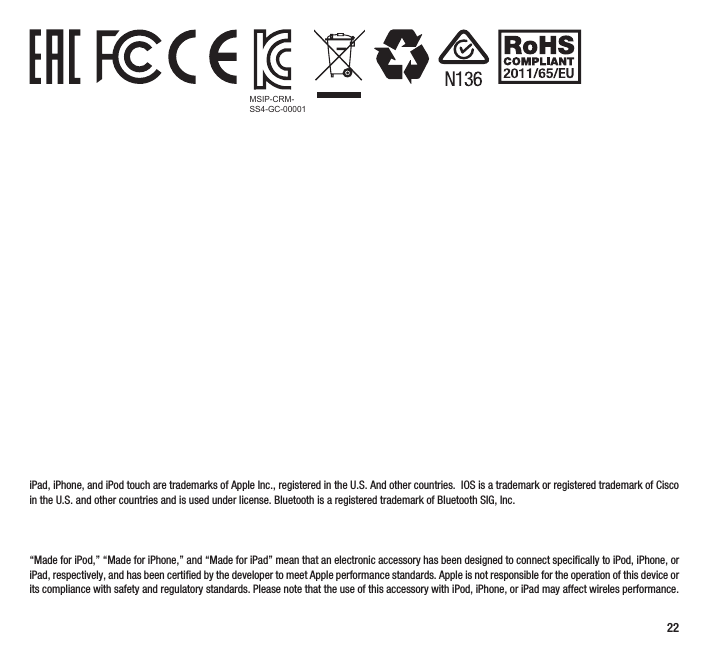 22            iPad, iPhone, and iPod touch are trademarks of Apple Inc., registered in the U.S. And other countries.  IOS is a trademark or registered trademark of Cisco in the U.S. and other countries and is used under license. Bluetooth is a registered trademark of Bluetooth SIG, Inc. “Made for iPod,” “Made for iPhone,” and “Made for iPad” mean that an electronic accessory has been designed to connect specifically to iPod, iPhone, or iPad, respectively, and has been certified by the developer to meet Apple performance standards. Apple is not responsible for the operation of this device or its compliance with safety and regulatory standards. Please note that the use of this accessory with iPod, iPhone, or iPad may affect wireles performance.MSIP-CRM-SS4-GC-00001
