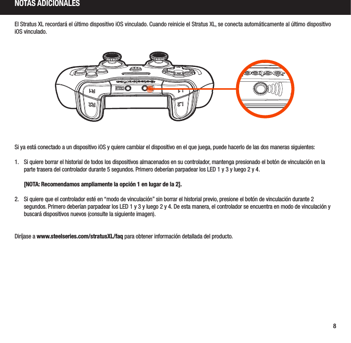 8El Stratus XL recordará el último dispositivo iOS vinculado. Cuando reinicie el Stratus XL, se conecta automáticamente al último dispositivo iOS vinculado.Si ya está conectado a un dispositivo iOS y quiere cambiar el dispositivo en el que juega, puede hacerlo de las dos maneras siguientes:1.  Si quiere borrar el historial de todos los dispositivos almacenados en su controlador, mantenga presionado el botón de vinculación en la parte trasera del controlador durante 5 segundos. Primero deberían parpadear los LED 1 y 3 y luego 2 y 4.   [NOTA: Recomendamos ampliamente la opción 1 en lugar de la 2].2.  Si quiere que el controlador esté en “modo de vinculación” sin borrar el historial previo, presione el botón de vinculación durante 2 segundos. Primero deberían parpadear los LED 1 y 3 y luego 2 y 4. De esta manera, el controlador se encuentra en modo de vinculación y buscará dispositivos nuevos (consulte la siguiente imagen).Diríjase a www.steelseries.com/stratusXL/faq para obtener información detallada del producto.NOTAS ADICIONALES