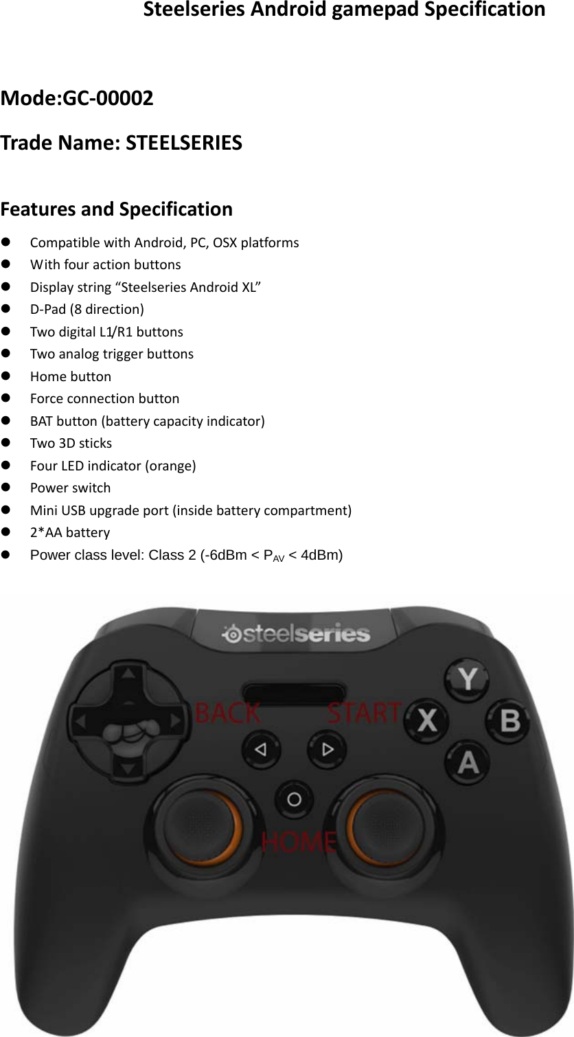  SteelseriesAndroidgamepadSpecificationMode:GC‐00002TradeName:STEELSERIESFeaturesandSpecificationz CompatiblewithAndroid,PC,OSXplatformsz Withfouractionbuttonsz Displaystring“SteelseriesAndroidXL”z D‐Pad(8direction)z TwodigitalL1/R1buttonsz Twoanalogtriggerbuttonsz Homebuttonz Forceconnectionbuttonz BATbutton(batterycapacityindicator)z Two3Dsticksz FourLEDindicator(orange)z Powerswitchz MiniUSBupgradeport(insidebatterycompartment)z 2*AAbatteryz  Power class level: Class 2 (-6dBm &lt; PAV &lt; 4dBm)   