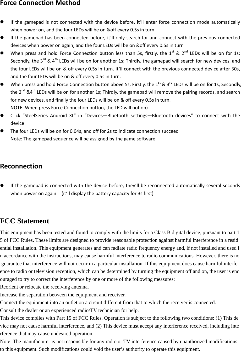  ForceConnectionMethodz Ifthegamepadisnotconnectedwiththedevicebefore,it’llenterforceconnectionmodeautomaticallywhenpoweron,andthefourLEDswillbeon&amp;offevery0.5sinturnz Ifthegamepadhasbeenconnectedbefore,it’llonlysearchforandconnectwiththepreviousconnecteddeviceswhenpoweronagain,andthefourLEDswillbeon&amp;offevery0.5sinturnz WhenpressandholdForceConnectionbuttonlessthan5s,firstly,the1st&amp;2ndLEDswillbeonfor1s;Secondly,the3rd&amp;4thLEDswillbeonforanother1s;Thirdly,thegamepadwillsearchfornewdevices,andthefourLEDswillbeon&amp;offevery0.5sinturn.It’llconnectwiththepreviousconnecteddeviceafter30s,andthefourLEDswillbeon&amp;offevery0.5sinturn.z WhenpressandholdForceConnectionbuttonabove5s;Firstly,the1st&amp;3rdLEDswillbeonfor1s;Secondly,the2nd&amp;4thLEDswillbeonforanother1s;Thirdly,thegamepadwillremovethepairingrecords,andsearchfornewdevices,andfinallythefourLEDswillbeon&amp;offevery0.5sinturn.NOTE:WhenpressForceConnectionbutton,theLEDwillnoton)z Click“SteelSeriesAndroidXL”in“Devices—Bluetoothsettings—Bluetoothdevices”toconnectwiththedevicez ThefourLEDswillbeonfor0.04s,andofffor2stoindicateconnectionsucceedNote:ThegamepadsequencewillbeassignedbythegamesoftwareReconnectionz Ifthegamepadisconnectedwiththedevicebefore,they’llbereconnectedautomaticallyseveralsecondswhenpoweronagain(it’lldisplaythebatterycapacityfor3sfirst)FCC Statement This equipment has been tested and found to comply with the limits for a Class B digital device, pursuant to part 15 of FCC Rules. These limits are designed to provide reasonable protection against harmful interference in a residential installation. This equipment generates and can radiate radio frequency energy and, if not installed and used in accordance with the instructions, may cause harmful interference to radio communications. However, there is no guarantee that interference will not occur in a particular installation. If this equipment does cause harmful interference to radio or television reception, which can be determined by turning the equipment off and on, the user is encouraged to try to correct the interference by one or more of the following measures:  Reorient or relocate the receiving antenna.   Increase the separation between the equipment and receiver.    Connect the equipment into an outlet on a circuit different from that to which the receiver is connected.   Consult the dealer or an experienced radio/TV technician for help.   This device complies with Part 15 of FCC Rules. Operation is subject to the following two conditions: (1) This device may not cause harmful interference, and (2) This device must accept any interference received, including interference that may cause undesired operation.   Note: The manufacturer is not responsible for any radio or TV interference caused by unauthorized modifications  to this equipment. Such modifications could void the user’s authority to operate this equipment.   