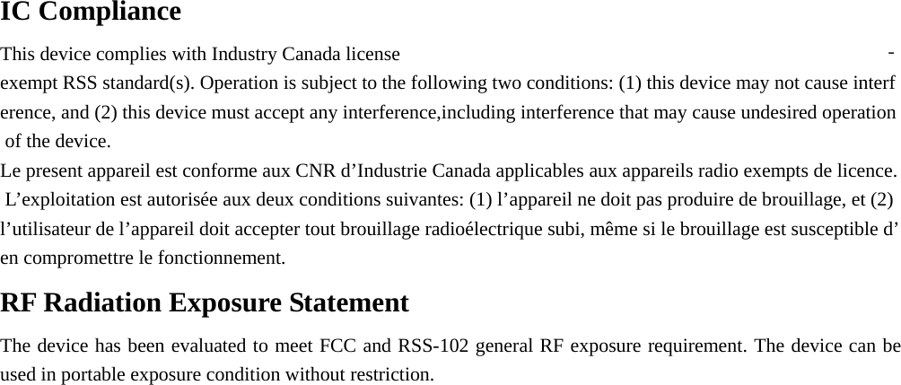  IC Compliance This device complies with Industry Canada license ‐exempt RSS standard(s). Operation is subject to the following two conditions: (1) this device may not cause interference, and (2) this device must accept any interference,including interference that may cause undesired operation of the device.  Le present appareil est conforme aux CNR d’Industrie Canada applicables aux appareils radio exempts de licence. L’exploitation est autorisée aux deux conditions suivantes: (1) l’appareil ne doit pas produire de brouillage, et (2) l’utilisateur de l’appareil doit accepter tout brouillage radioélectrique subi, même si le brouillage est susceptible d’en compromettre le fonctionnement.  RF Radiation Exposure Statement  The device has been evaluated to meet FCC and RSS-102 general RF exposure requirement. The device can be used in portable exposure condition without restriction.