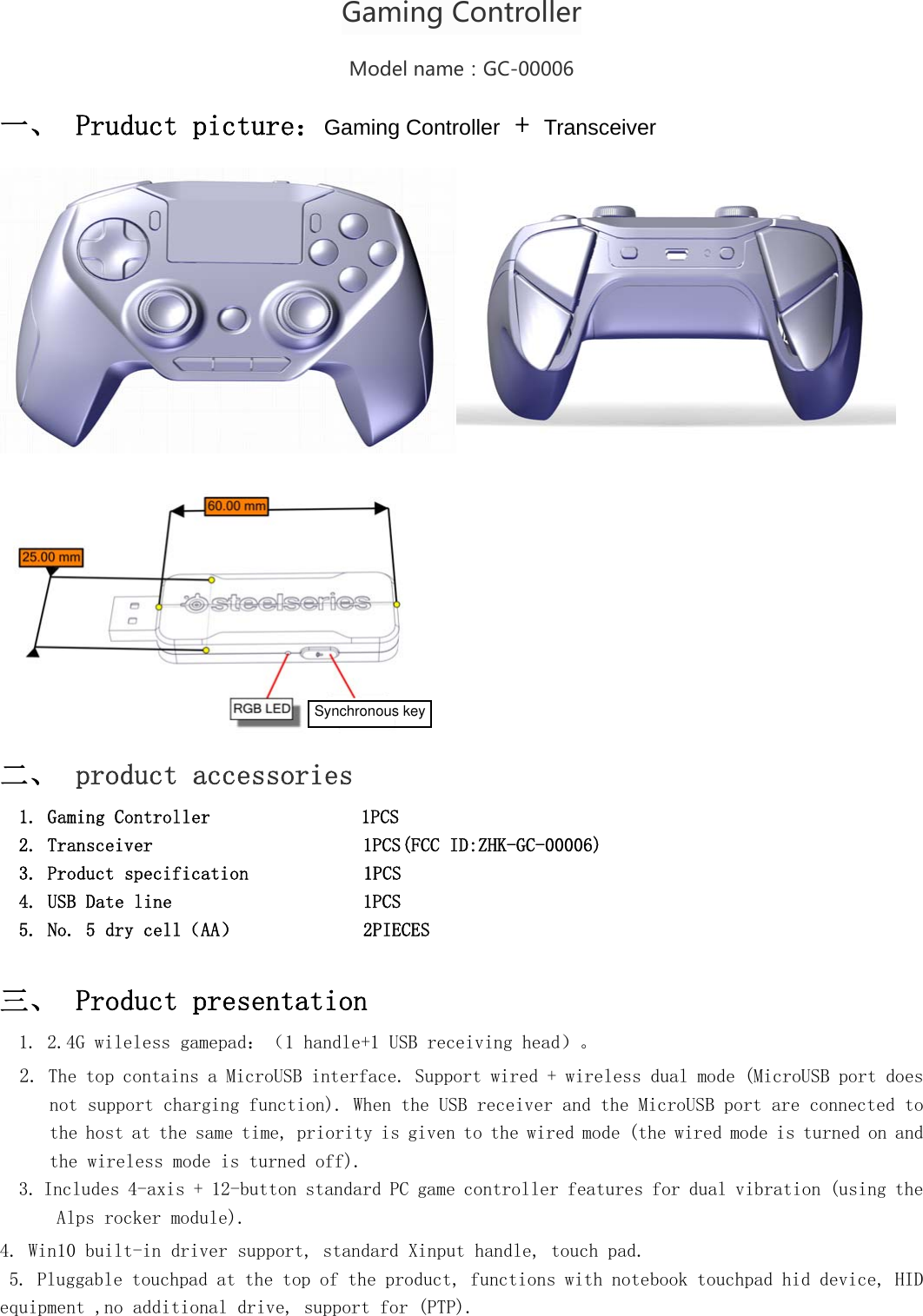  GamingControllerModelname：GC-00006 一、 Pruduct picture：Gaming Controller + Transceiver  二、 product accessories   1. Gaming Controller                1PCS   2. Transceiver                      1PCS(FCC ID:ZHK-GC-00006)   3. Product specification            1PCS 4. USB Date line                    1PCS 5. No. 5 dry cell（AA）             2PIECES  三、 Product presentation 1. 2.4G wileless gamepad：（1 handle+1 USB receiving head）。 2. The top contains a MicroUSB interface. Support wired + wireless dual mode (MicroUSB port does not support charging function). When the USB receiver and the MicroUSB port are connected to the host at the same time, priority is given to the wired mode (the wired mode is turned on and the wireless mode is turned off). 3.Includes 4-axis + 12-button standard PC game controller features for dual vibration (using the Alps rocker module). 4. Win10 built-in driver support, standard Xinput handle, touch pad.  5. Pluggable touchpad at the top of the product, functions with notebook touchpad hid device, HID equipment ,no additional drive, support for (PTP).  Synchronous key