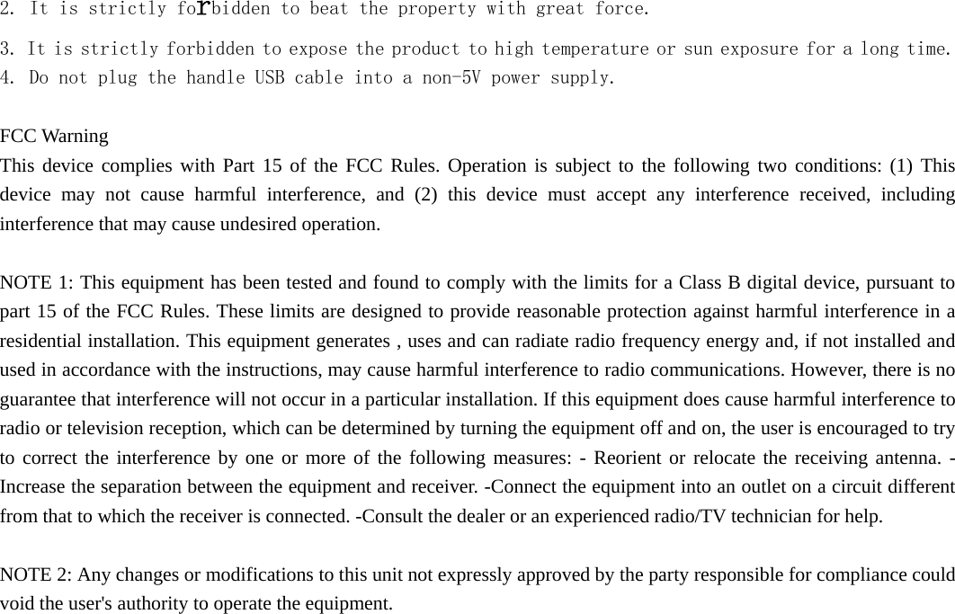  2. It is strictly forbidden to beat the property with great force. 3. It is strictly forbidden to expose the product to high temperature or sun exposure for a long time. 4. Do not plug the handle USB cable into a non-5V power supply.  FCC Warning   This device complies with Part 15 of the FCC Rules. Operation is subject to the following two conditions: (1) This device may not cause harmful interference, and (2) this device must accept any interference received, including interference that may cause undesired operation.    NOTE 1: This equipment has been tested and found to comply with the limits for a Class B digital device, pursuant to part 15 of the FCC Rules. These limits are designed to provide reasonable protection against harmful interference in a residential installation. This equipment generates , uses and can radiate radio frequency energy and, if not installed and used in accordance with the instructions, may cause harmful interference to radio communications. However, there is no guarantee that interference will not occur in a particular installation. If this equipment does cause harmful interference to radio or television reception, which can be determined by turning the equipment off and on, the user is encouraged to try to correct the interference by one or more of the following measures: - Reorient or relocate the receiving antenna. - Increase the separation between the equipment and receiver. -Connect the equipment into an outlet on a circuit different from that to which the receiver is connected. -Consult the dealer or an experienced radio/TV technician for help.    NOTE 2: Any changes or modifications to this unit not expressly approved by the party responsible for compliance could void the user&apos;s authority to operate the equipment. 