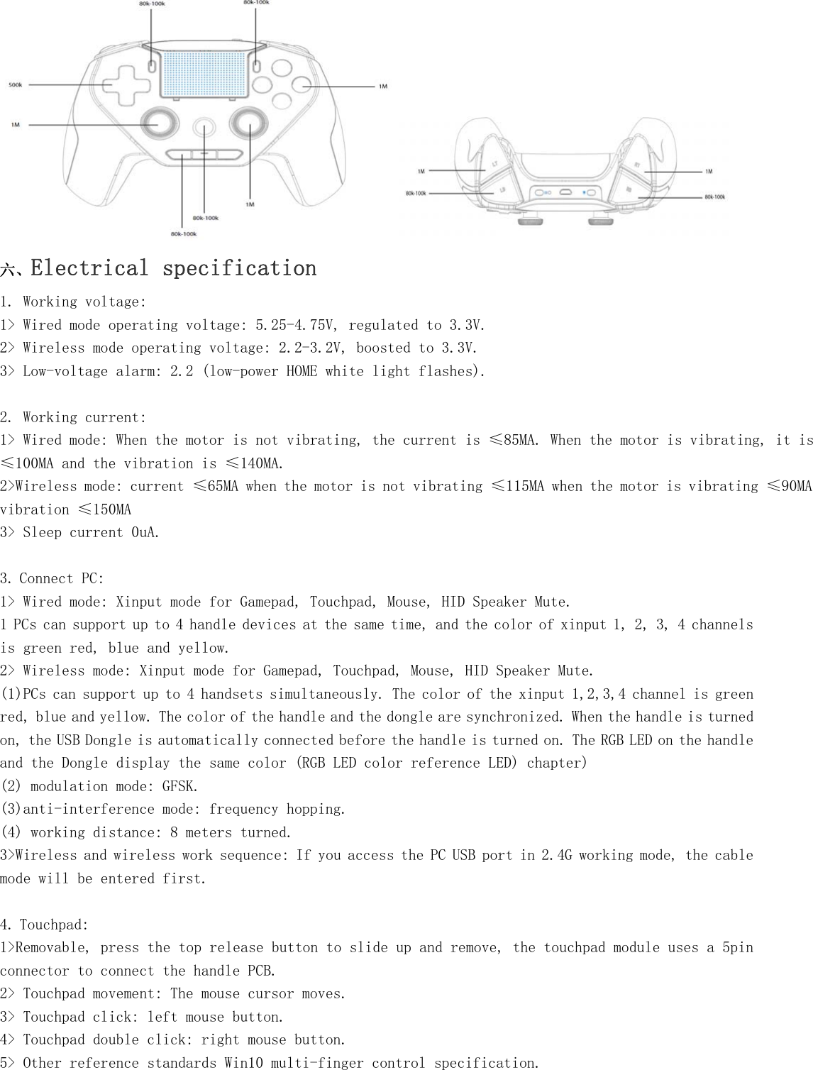   六、Electrical specification 1. Working voltage: 1&gt; Wired mode operating voltage: 5.25-4.75V, regulated to 3.3V. 2&gt; Wireless mode operating voltage: 2.2-3.2V, boosted to 3.3V. 3&gt; Low-voltage alarm: 2.2 (low-power HOME white light flashes).  2. Working current: 1&gt; Wired mode: When the motor is not vibrating, the current is ≤85MA. When the motor is vibrating, it is ≤100MA and the vibration is ≤140MA. 2&gt;Wireless mode: current ≤65MA when the motor is not vibrating ≤115MA when the motor is vibrating ≤90MA vibration ≤150MA 3&gt; Sleep current 0uA.  3. Connect PC: 1&gt; Wired mode: Xinput mode for Gamepad, Touchpad, Mouse, HID Speaker Mute. 1 PCs can support up to 4 handle devices at the same time, and the color of xinput 1, 2, 3, 4 channels is green red, blue and yellow. 2&gt; Wireless mode: Xinput mode for Gamepad, Touchpad, Mouse, HID Speaker Mute. (1)PCs can support up to 4 handsets simultaneously. The color of the xinput 1,2,3,4 channel is green red, blue and yellow. The color of the handle and the dongle are synchronized. When the handle is turned on, the USB Dongle is automatically connected before the handle is turned on. The RGB LED on the handle and the Dongle display the same color (RGB LED color reference LED) chapter) (2) modulation mode: GFSK. (3)anti-interference mode: frequency hopping. (4) working distance: 8 meters turned. 3&gt;Wireless and wireless work sequence: If you access the PC USB port in 2.4G working mode, the cable mode will be entered first.  4. Touchpad: 1&gt;Removable, press the top release button to slide up and remove, the touchpad module uses a 5pin connector to connect the handle PCB. 2&gt; Touchpad movement: The mouse cursor moves. 3&gt; Touchpad click: left mouse button. 4&gt; Touchpad double click: right mouse button. 5&gt; Other reference standards Win10 multi-finger control specification. 