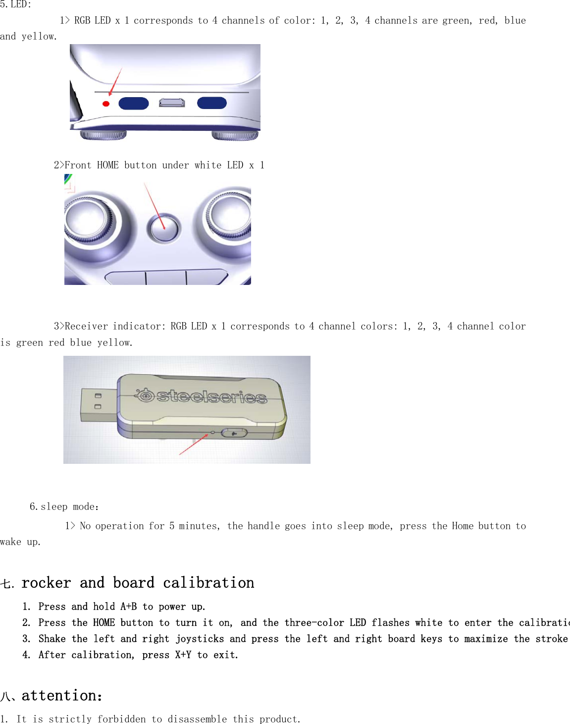   5.LED:      1&gt; RGB LED x 1 corresponds to 4 channels of color: 1, 2, 3, 4 channels are green, red, blue and yellow.  2&gt;Front HOME button under white LED x 1    3&gt;Receiver indicator: RGB LED x 1 corresponds to 4 channel colors: 1, 2, 3, 4 channel color is green red blue yellow.    6.sleep mode： 1&gt; No operation for 5 minutes, the handle goes into sleep mode, press the Home button to wake up.  七．rocker and board calibration 1. Press and hold A+B to power up. 2. Press the HOME button to turn it on, and the three-color LED flashes white to enter the calibratio3. Shake the left and right joysticks and press the left and right board keys to maximize the stroke 4. After calibration, press X+Y to exit.  八、attention：  1. It is strictly forbidden to disassemble this product. 