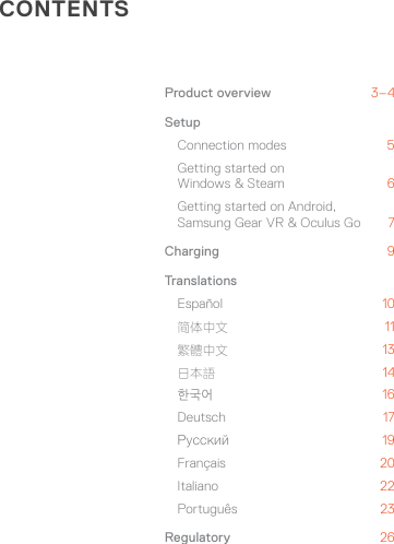 CONTENTSProduct overview  3–4Setup Connection modes 5 Getting started on  Windows &amp; Steam  6 Getting started on Android,  Samsung Gear VR &amp; Oculus Go  7Charging  9TranslationsEspañol  10 简体中文 11 繁體中文 13 日本語 14 한국어 16 Deutsch  17 Русский 19 Français  20 Italiano  22 Português 23Regulatory  26