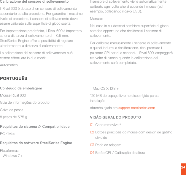 24Calibrazione del sensore di sollevamentoIl Rival 600 è dotato di un sensore di sollevamento secondario ad alta precisione. Per garantire il massimo livello di precisione, il sensore di sollevamento deve essere calibrato sulla supercie di gioco scelta.Per impostazione predenita, il Rival 600 è impostato su una distanza di sollevamento di ~ 0,5 mm. SteelSeries Engine ore la possibilità di regolare ulteriormente la distanza di sollevamento.La calibrazione del sensore di sollevamento può essere eettuata in due modi:AutomaticoIl sensore di sollevamento viene automaticamente calibrato ogni volta che si accende il mouse (ad esempio, collegando il cavo USB).ManualeNel caso in cui dovessi cambiare supercie di gioco sarebbe opportuno che ricalibrassi il sensore di sollevamento.Per calibrare manualmente il sensore di sollevamento e quindi indurre la ricalibrazione, tieni premuto il pulsante CPI per due secondi. Il Rival 600 lampeggerà tre volte di bianco quando la calibrazione del sollevamento sarà completata.PORTUGUÊSConteúdo da embalagemMouse Rival 600Guia de informações do produtoCaixa de pesos8 pesos de 3,75 gRequisitos do sistema // CompatibilidadePC / MacRequisitos do software SteelSeries EnginePlataformas Windows 7 + Mac OS X 10.8 +120 MB de espaço livre no disco rígido para a instalaçãoobtenha ajuda em support.steelseries.comVISÃO GERAL DO PRODUTO01  Cabo removível*02 Botões principais do mouse com design de gatilho dividido03 Roda de rolagem04 Botão CPI / Calibração de altura