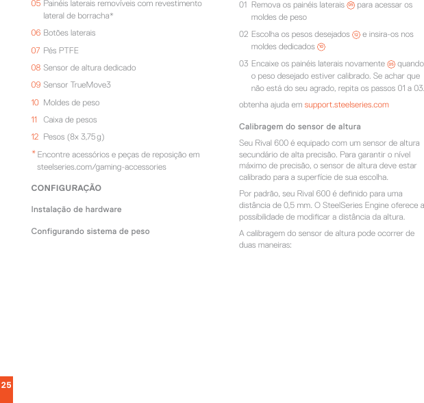 2505 Painéis laterais removíveis com revestimento lateral de borracha*06 Botões laterais07  Pés PTFE08 Sensor de altura dedicado09 Sensor TrueMove310  Moldes de peso11  Caixa de pesos12  Pesos (8x 3,75 g)* Encontre acessórios e peças de reposição em steelseries.com/gaming-accessoriesCONFIGURAÇÃOInstalação de hardwareConfigurando sistema de peso01  Remova os painéis laterais  05  para acessar os moldes de peso02 Escolha os pesos desejados  12  e insira-os nos moldes dedicados  1003 Encaixe os painéis laterais novamente  05  quando o peso desejado estiver calibrado. Se achar que não está do seu agrado, repita os passos 01 a 03.obtenha ajuda em support.steelseries.comCalibragem do sensor de alturaSeu Rival 600 é equipado com um sensor de altura secundário de alta precisão. Para garantir o nível máximo de precisão, o sensor de altura deve estar calibrado para a superfície de sua escolha.Por padrão, seu Rival 600 é denido para uma distância de 0,5 mm. O SteelSeries Engine oferece a possibilidade de modicar a distância da altura.A calibragem do sensor de altura pode ocorrer de duas maneiras: