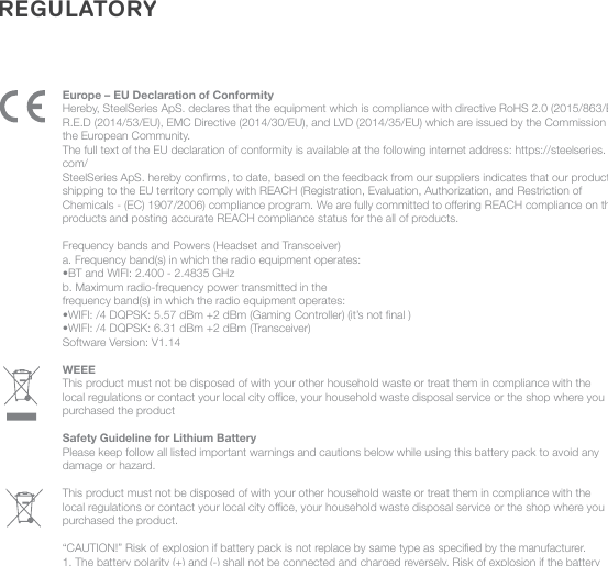 REGULATORYEurope – EU Declaration of ConformityHereby, SteelSeries ApS. declares that the equipment which is compliance with directive RoHS 2.0 (2015/863/EU), R.E.D (2014/53/EU), EMC Directive (2014/30/EU), and LVD (2014/35/EU) which are issued by the Commission of the European Community.The full text of the EU declaration of conformity is available at the following internet address: https://steelseries.com/SteelSeries ApS. hereby conrms, to date, based on the feedback from our suppliers indicates that our products shipping to the EU territory comply with REACH (Registration, Evaluation, Authorization, and Restriction of Chemicals - (EC) 1907/2006) compliance program. We are fully committed to oering REACH compliance on the products and posting accurate REACH compliance status for the all of products.   Frequency bands and Powers (Headset and Transceiver)a. Frequency band(s) in which the radio equipment operates:•BT and WIFI: 2.400 - 2.4835 GHzb. Maximum radio-frequency power transmitted in thefrequency band(s) in which the radio equipment operates:•WIFI: /4 DQPSK: 5.57 dBm +2 dBm (Gaming Controller) (it’s not nal )•WIFI: /4 DQPSK: 6.31 dBm +2 dBm (Transceiver)Software Version: V1.14WEEE This product must not be disposed of with your other household waste or treat them in compliance with the local regulations or contact your local city oce, your household waste disposal service or the shop where you purchased the productSafety Guideline for Lithium BatteryPlease keep follow all listed important warnings and cautions below while using this battery pack to avoid any damage or hazard.This product must not be disposed of with your other household waste or treat them in compliance with the local regulations or contact your local city oce, your household waste disposal service or the shop where you purchased the product. “CAUTION!” Risk of explosion if battery pack is not replace by same type as specied by the manufacturer.1. The battery polarity (+) and (-) shall not be connected and charged reversely. Risk of explosion if the battery 