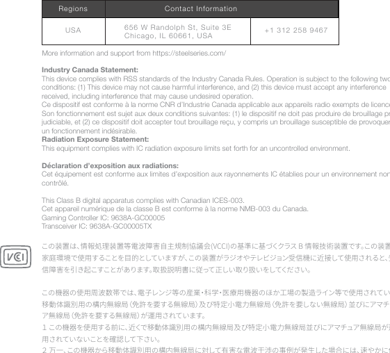 Industry Canada Statement:This device complies with RSS standards of the Industry Canada Rules. Operation is subject to the following two conditions: (1) This device may not cause harmful interference, and (2) this device must accept any interference received, including interference that may cause undesired operation.Ce dispositif est conforme à la norme CNR d’Industrie Canada applicable aux appareils radio exempts de licence. Son fonctionnement est sujet aux deux conditions suivantes: (1) le dispositif ne doit pas produire de brouillage pré-judiciable, et (2) ce dispositif doit accepter tout brouillage reçu, y compris un brouillage susceptible de provoquer un fonctionnement indésirable.Radiation Exposure Statement:This equipment complies with IC radiation exposure limits set forth for an uncontrolled environment. Déclaration d’exposition aux radiations:Cet équipement est conforme aux limites d’exposition aux rayonnements IC établies pour un environnement non contrôlé. This Class B digital apparatus complies with Canadian ICES-003.Cet appareil numérique de la classe B est conforme à la norme NMB-003 du Canada.Gaming Controller IC: 9638A-GC00005Transceiver IC: 9638A-GC00005TXこの装置は、情報処理装置等電波障害自主規制協議会(VCCI)の基準に基づくクラス B 情報技術装置です。この装置、家庭環境で使用することを目的としていますが、この装置がラジオやテレビジョン受信機に近接して使用されると、受信障害を引き起こすことがあります。取扱説明書に従って正しい取り扱いをしてください。 この機器の使用周波数帯では、電子レンジ等の産業・科学・医療用機器のほか工場の製造ライン等で使用されている移動体識別用の構内無線局（免許を要する無線局）及び特定小電力無線局（免許を要しない無線局）並びにアマチュア無線局（免許を要する無線局）が運用されています。１ この機器を使用する前に、近くで移動体識別用の構内無線局及び特定小電力無線局並びにアマチュア無線局が運用されていないことを確認して下さい。２ 万一、この機器から移動体識別用の構内無線局に対して有害な電波干渉の事例が発生した場合には、速やかに使More information and support from https://steelseries.com/+1 312 258 9467656 W Randolph St, Suite  3E  Chicago, IL 60661, USAUSARegions Contact Information