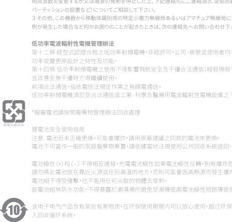 用周波数を変更するか又は電波の発射を停止した上、下記連絡先にご連絡頂き、混信回避のための処置等（例えば、パーティションの設置など）についてご相談して下さい。３ その他、この機器から移動体識別用の特定小電力無線局あるいはアマチュア無線局に対して有害な電波干渉の事例が発生した場合など何かお困りのことが起きたときは、次の連絡先へお問い合わせ下さい。低功率電波輻射性電機管理辦法第十二條 經型式認證合格之低功率射頻電機，非經許可，公司、商號或使用者均不得擅自變更頻率、加大功率或變更原設計之特性及功能。第十四條 低功率射頻電機之使用不得影響飛航安全及干擾合法通信；經發現有干擾現象時，應立即停用，並改善至無干擾時方得繼續使用。前項合法通信，指依電信法規定作業之無線電通信。低功率射頻電機須忍受合法通信或工業、科學及醫療用電波輻射性電機設備之干擾。*報廢電池請按照廢棄物管理辦法回收處理鋰電池安全使用指南注意: 電池若未正確更換，可能會爆炸，請用原廠建議之同款的電池來更換。電池不可當作一般的家庭廢棄物棄置，請依據當地法規使用公共回收系統退回、回收或處理電池。 電池極性（+）和（ - ）不得相反連接，充電電池極性如果電池極性反轉，則有爆炸危險。請勿將此電池放在靠近火源或任何高溫的地方，否則可能會因高熱源而發生爆炸。電池組不得受撞擊，也不能用任何尖銳的物體去穿刺。該電池組無防水功能，不得暴露於潮濕場所避免受潮導致兩電池極性短路導致爆炸危險。该电子电气产品含有某些有害物质，在环保使用期限内可以放心使用，超过环保使用期限之后则应该进入回收循环系统。《废弃电器电子产品回收处理管理条例》提示性说明为了更好地关爱及保护地球，当用户不再需要此产品或产品寿命终止时，请遵守国家废弃电器电子产品回收处理相关法律法规，将其交给当地具有国家认可的回收处理资质的厂商进行回收处理。廢電池請回收