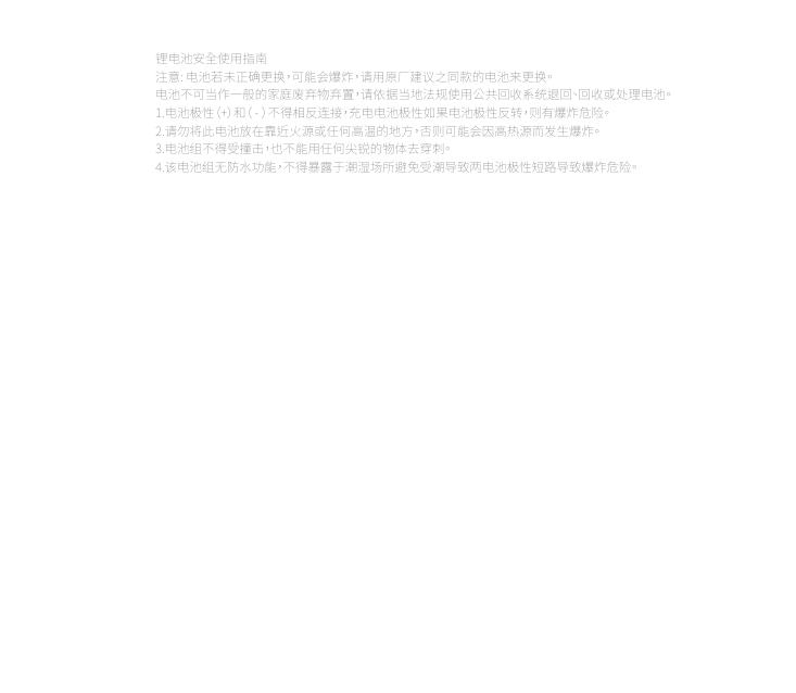 锂电池安全使用指南注意: 电池若未正确更换，可能会爆炸，请用原厂建议之同款的电池来更换。电池不可当作一般的家庭废弃物弃置，请依据当地法规使用公共回收系统退回、回收或处理电池。1.电池极性（+）和（ - ）不得相反连接，充电电池极性如果电池极性反转，则有爆炸危险。2.请勿将此电池放在靠近火源或任何高温的地方，否则可能会因高热源而发生爆炸。3.电池组不得受撞击，也不能用任何尖锐的物体去穿刺。4.该电池组无防水功能，不得暴露于潮湿场所避免受潮导致两电池极性短路导致爆炸危险。