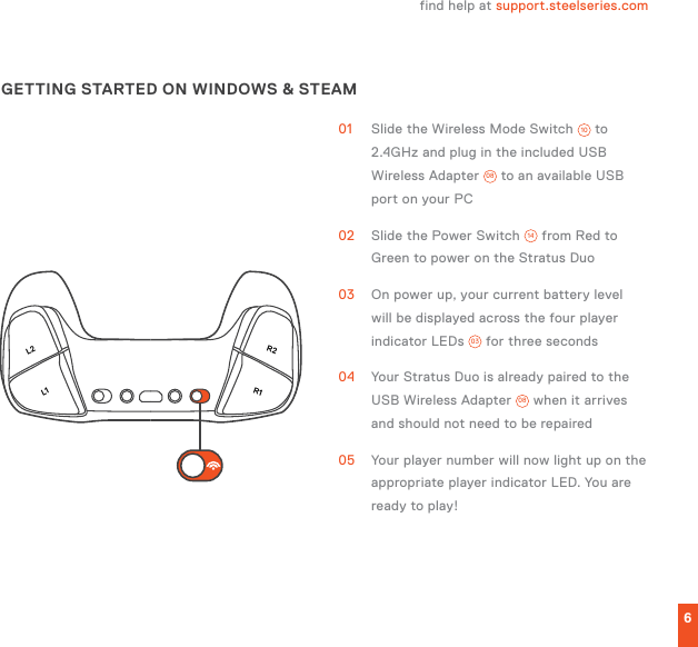 L1L2R1R26find help at support.steelseries.comGETTING STARTED ON WINDOWS &amp; STEAM01  Slide the Wireless Mode Switch  10  to 2.4GHz and plug in the included USB Wireless Adapter  08  to an available USB port on your PC02  Slide the Power Switch  14  from Red to Green to power on the Stratus Duo03  On power up, your current battery level will be displayed across the four player indicator LEDs  03  for three seconds04  Your Stratus Duo is already paired to the USB Wireless Adapter  08  when it arrives and should not need to be repaired05  Your player number will now light up on the appropriate player indicator LED. You are ready to play! 