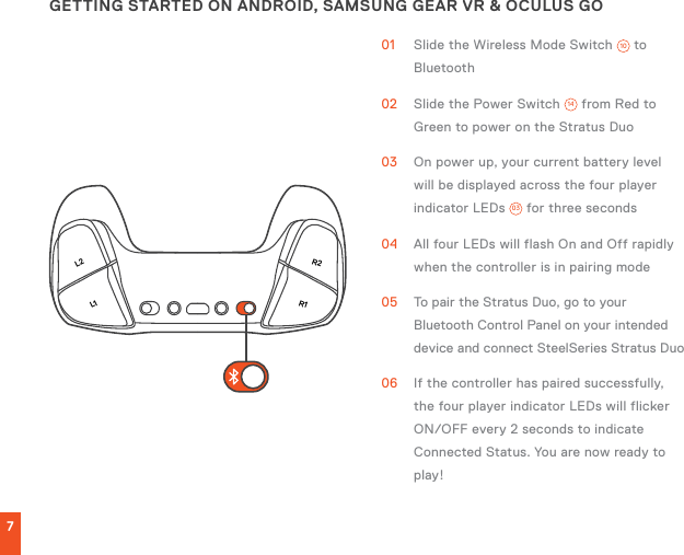 L1L2R1R27GETTING STARTED ON ANDROID, SAMSUNG GEAR VR &amp; OCULUS GO01  Slide the Wireless Mode Switch  10  to Bluetooth02  Slide the Power Switch  14  from Red to Green to power on the Stratus Duo03  On power up, your current battery level will be displayed across the four player indicator LEDs  03  for three seconds04  All four LEDs will flash On and Off rapidly when the controller is in pairing mode05  To pair the Stratus Duo, go to your Bluetooth Control Panel on your intended device and connect SteelSeries Stratus Duo06  If the controller has paired successfully, the four player indicator LEDs will flicker ON/OFF every 2 seconds to indicate Connected Status. You are now ready to play!