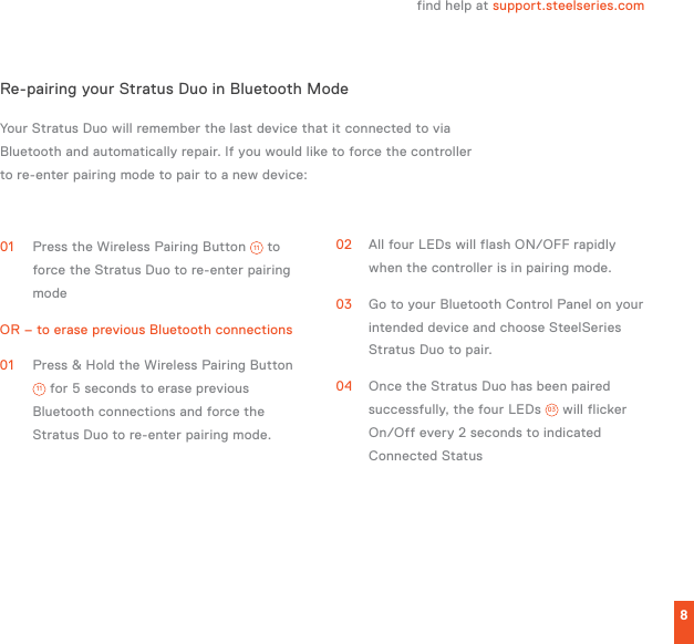 L1L2R1R28Your Stratus Duo will remember the last device that it connected to via Bluetooth and automatically repair. If you would like to force the controller to re-enter pairing mode to pair to a new device:01  Press the Wireless Pairing Button  11  to force the Stratus Duo to re-enter pairing modeOR – to erase previous Bluetooth connections01  Press &amp; Hold the Wireless Pairing Button 11  for 5 seconds to erase previous Bluetooth connections and force the Stratus Duo to re-enter pairing mode.02  All four LEDs will flash ON/OFF rapidly when the controller is in pairing mode.03  Go to your Bluetooth Control Panel on your intended device and choose SteelSeries Stratus Duo to pair. 04  Once the Stratus Duo has been paired successfully, the four LEDs  03  will flicker On/Off every 2 seconds to indicated Connected StatusRe-pairing your Stratus Duo in Bluetooth Modefind help at support.steelseries.com