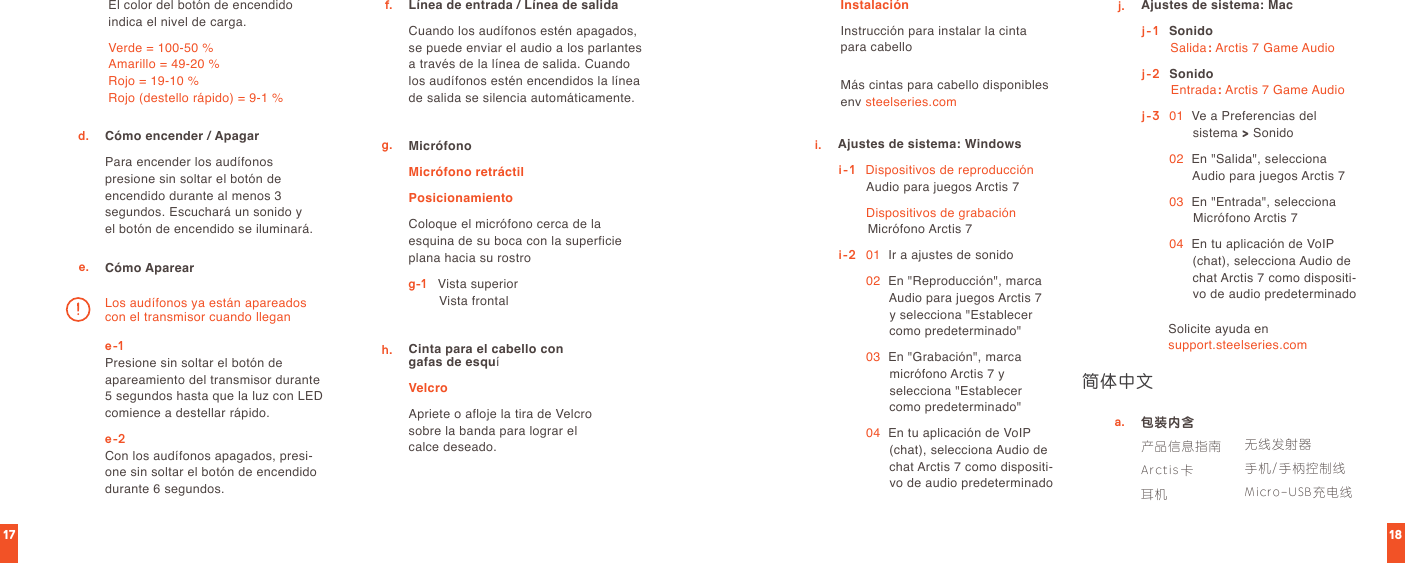1817Cómo encender / ApagarPara encender los audífonos  presione sin soltar el botón de encendido durante al menos 3  segundos. Escuchará un sonido y  el botón de encendido se iluminará.包装内含产品信息指南Arctis卡耳机Línea de entrada / Línea de salidaCuando los audífonos estén apagados, se puede enviar el audio a los parlantes a través de la línea de salida. Cuando los audífonos estén encendidos la línea de salida se silencia automáticamente.d.a.f.e. Cómo Apareare-1 Presione sin soltar el botón de apareamiento del transmisor durante 5 segundos hasta que la luz con LED comience a destellar rápido.e-2 Con los audífonos apagados, presi-one sin soltar el botón de encendido durante 6 segundos. El color del botón de encendido indica el nivel de carga.Verde = 100-50 % Amarillo = 49-20 % Rojo = 19-10 % Rojo (destello rápido) = 9-1 %Los audífonos ya están apareados con el transmisor cuando llegang. MicrófonoMicrófono retráctilPosicionamientoColoque el micrófono cerca de la esquina de su boca con la superficie plana hacia su rostrog-1   Vista superior                 Vista frontalCinta para el cabello con  gafas de esquíVelcroApriete o afloje la tira de Velcro sobre la banda para lograr el  calce deseado.InstalaciónInstrucción para instalar la cinta  para cabelloh.Más cintas para cabello disponibles env steelseries.comi. Ajustes de sistema: Windowsi-1    Dispositivos de reproducción Audio para juegos Arctis 7  Dispositivos de grabación Micrófono Arctis 7i-2   01    Ir a ajustes de sonido 02   En &quot;Reproducción&quot;, marca Audio para juegos Arctis 7 y selecciona &quot;Establecer como predeterminado&quot; 03   En &quot;Grabación&quot;, marca micrófono Arctis 7 y  selecciona &quot;Establecer como predeterminado&quot; 04   En tu aplicación de VoIP (chat), selecciona Audio de chat Arctis 7 como dispositi-vo de audio predeterminadoj. Ajustes de sistema: Macj-1    Sonido Salida: Arctis 7 Game Audioj-2  Sonido Entrada: Arctis 7 Game Audioj-3   01   Ve a Preferencias del  sistema &gt; Sonido 02   En &quot;Salida&quot;, selecciona Audio para juegos Arctis 7 03   En &quot;Entrada&quot;, selecciona Micrófono Arctis 7 04   En tu aplicación de VoIP (chat), selecciona Audio de chat Arctis 7 como dispositi-vo de audio predeterminadoSolicite ayuda en  support.steelseries.com简体中文无线发射器手机/手柄控制线Micro-USB充电线