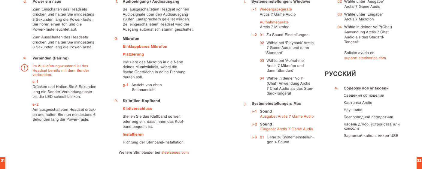 3231Power ein / ausZum Einschalten des Headsets drücken und halten Sie mindestens  3 Sekunden lang die Power-Taste. Sie hören einen Ton und die  Power-Taste leuchtet auf.Zum Ausschalten des Headsets drücken und halten Sie mindestens  3 Sekunden lang die Power-Taste.d.e. Verbinden (Pairing)e-1 Drücken und Halten Sie 5 Sekunden lang die Sender-Verbindungstaste bis die LED schnell blinken.e-2 Am ausgeschalteten Headset drück-en und halten Sie nun mindestens 6 Sekunden lang die Power-Taste. Im Auslieferungszustand ist das Headset bereits mit dem Sender verbunden.Audioeingang / AudioausgangBei ausgeschaltetem Headset können Audiosignale über den Audioausgang zu den Lautsprechern geleitet werden. Bei eingeschaltetem Headset wird der Ausgang automatisch stumm geschaltet.f.g. MikrofonEinklappbares MikrofonPlatzierungPlatziere das Mikrofon in die Nähe deines Mundwinkels, wobei die flache Oberfläche in deine Richtung deuten soll.g-1   Ansicht von oben                 SeitenansichtSkibrillen-KopfbandKlettverschlussStellen Sie das Klettband so weit oder eng ein, dass Ihnen das Kopf-band bequem ist.InstallierenRichtung der Stirnband-Installationh.Weitere Stirnbänder bei steelseries.comi. Systemeinstellungen: Windowsi-1    Wiedergabegeräte Arctis 7 Game Audio  Aufnahmegeräte Arctis 7 Mikrofoni-2   01    Zu Sound-Einstellungen 02   Wähle bei ‘Playback’ Arctis 7 Game Audio und dann ‘Standard’  03   Wähle bei &apos;Aufnahme&apos;  Arctis 7 Mikrofon und  dann &apos;Standard&apos; 04   Wähle in deiner VoIP (Chat) Anwendung Arctis 7 Chat Audio als das Stan-dard-Tongerätj. Systemeinstellungen: Macj-1    Sound Ausgabe: Arctis 7 Game Audioj-2  Sound Eingabe: Arctis 7 Game Audioj-3   01   Gehe zu Systemeinstellun-gen &gt; Sound 02   Wähle unter &apos;Ausgabe&apos; Arctis 7 Game Audio 03   Wähle unter &apos;Eingabe&apos;  Arctis 7 Mikrofon 04   Wähle in deiner VoIP(Chat) Anwendung Arctis 7 Chat Audio als das Stadard-TongerätSolicite ayuda en  support.steelseries.comРУССКИЙa. Содержимое упаковкиСведения об изделииКарточка ArctisНаушникиБеспроводной передатчикКабель д/моб. устройства или консолиЗарядный кабель микро-USB