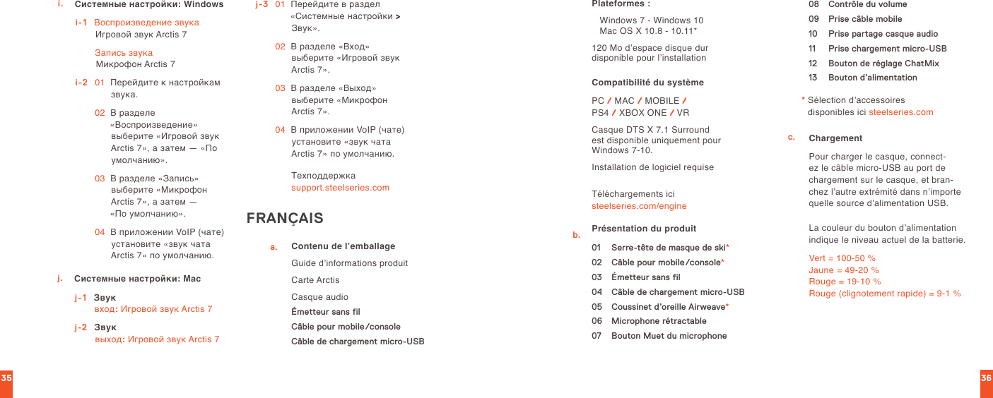 3635i. Системные настройки: Windowsi-1    Воспроизведение звука Игровой звук Arctis 7  Запись звука Микрофон Arctis 7i-2   01   Перейдите к настройкам звука. 02   В разделе «Воспроизведение» выберите «Игровой звук Arctis 7», а затем — «По умолчанию». 03   В разделе «Запись» выберите «Микрофон Arctis 7», а затем —  «По умолчанию». 04   В приложении VoIP (чате) установите «звук чата Arctis 7» по умолчанию.j. Системные настройки: Macj-1    Звук вход: Игровой звук Arctis 7j-2  Звук выход: Игровой звук Arctis 7j-3   01   Перейдите в раздел «Системные настройки &gt; Звук». 02   В разделе «Вход» выберите «Игровой звук Arctis 7». 03   В разделе «Выход» выберите «Микрофон Arctis 7». 04   В приложении VoIP (чате) установите «звук чата Arctis 7» по умолчанию.Техподдержка  support.steelseries.comFRANÇAISa. Contenu de l’emballageGuide d’informations produitCarte ArctisCasque audioÉmetteur sans filCâble pour mobile/consoleCâble de chargement micro-USBPlateformes :   Windows 7 - Windows 10     Mac OS X 10.8 - 10.11*120 Mo d’espace disque dur  disponible pour l’installationCompatibilité du système PC / MAC / MOBILE /  PS4 / XBOX ONE / VRCasque DTS X 7.1 Surround  est disponible uniquement pour Windows 7-10.Installation de logiciel requiseTéléchargements ici  steelseries.com/engineb. Présentation du produit01   Serre-tête de masque de ski*02  Câble pour mobile/console*03  Émetteur sans fil04  Câble de chargement micro-USB05  Coussinet d’oreille Airweave*06  Microphone rétractable07  Bouton Muet du microphone08  Contrôle du volume09  Prise câble mobile10  Prise partage casque audio11  Prise chargement micro-USB12  Bouton de réglage ChatMix13  Bouton d’alimentation*  Sélection d’accessoires  disponibles ici steelseries.comc. Chargement  Pour charger le casque, connect-ez le câble micro-USB au port de chargement sur le casque, et bran-chez l’autre extrémité dans n’importe quelle source d’alimentation USB.La couleur du bouton d’alimentation indique le niveau actuel de la batterie.Vert = 100-50 % Jaune = 49-20 % Rouge = 19-10 % Rouge (clignotement rapide) = 9-1 %