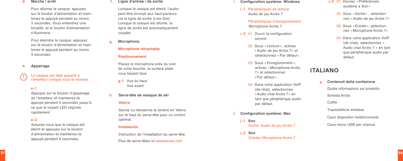 3837Marche / arrêtPour allumer le casque, appuyez sur le bouton d’alimentation et main-tenez-le appuyé pendant au moins 3 secondes. Vous entendrez une tonalité, et le bouton d’alimentation s’illuminera.Pour éteindre le casque, appuyez sur le bouton d’alimentation et main-tenez-le appuyé pendant au moins 3 secondes.d.e. Appairagee-1 Appuyez sur le bouton d’appairage de l’émetteur et maintenez-le appuyé pendant 5 secondes jusqu’à ce que le voyant LED clignote rapidemente-2 Assurez-vous que le casque est éteint et appuyez sur le bouton  d’alimentation et maintenez-le  appuyé pendant 6 secondes.Le casque est déjà appairé à  l’émetteur lorsque vous le recevezLigne d’entrée / de sortieLorsque le casque est éteint, l’audio peut être envoyé aux haut-parleurs via la ligne de sortie (Line Out). Lorsque le casque est allumé, la ligne de sortie est automatiquement coupée.f.g. MicrophoneMicrophone rétractablePositionnementPlacez le microphone près du coin de votre bouche, la surface plate vous faisant faceg-1   Vue du haut                 Vue avantSerre-tête de masque de skiVelcroSerrez ou desserrez la lanière en Velcro sur le haut du serre-tête pour un confort optimal.InstalaciónInstruction de l’installation du serre-tête.h.Plus de serre-têtes ici steelseries.comi. Configuration système: Windowsi-1    Périphériques de lecture Audio de jeu Arctis 7  Périphériques d’enregistrement Microphone Arctis 7i-2   01   Ouvrir la configuration sonore . 02   Sous «Lecture », activez  «Audio de jeu Arctis 7» et sélectionnez « Par défaut». 03   Sous « Enregistrement », activez «Microphone Arctis 7» et sélectionnez  «Par défaut » . 04   Dans votre application VoIP (de chat), sélectionnez  «Audio chat Arctis 7» en tant que périphérique audio par défaut.j. Configuration système: Macj-1    Son Sortie: Audio de jeu Arctis 7j-2  Son Entrée: Microphone Arctis 7j-3   01   Ouvrez « Préférences système &gt; Son» 02   Sous « Sortie» , sélection-nez « Audio de jeu Arctis 7» 03   Sous «Entrée», sélection-nez « Microphone Arctis 7» 04   Dans votre application VoIP (de chat), sélectionnez « Audio chat Arctis 7 » en tant que périphérique audio par défaut.ITALIANOa. Contenuti della confezioneGuida informazioni sul prodottoScheda ArctisCuffieTrasmettitore wirelessCavo dispositivi mobili/consoleCavo micro USB per ricarica