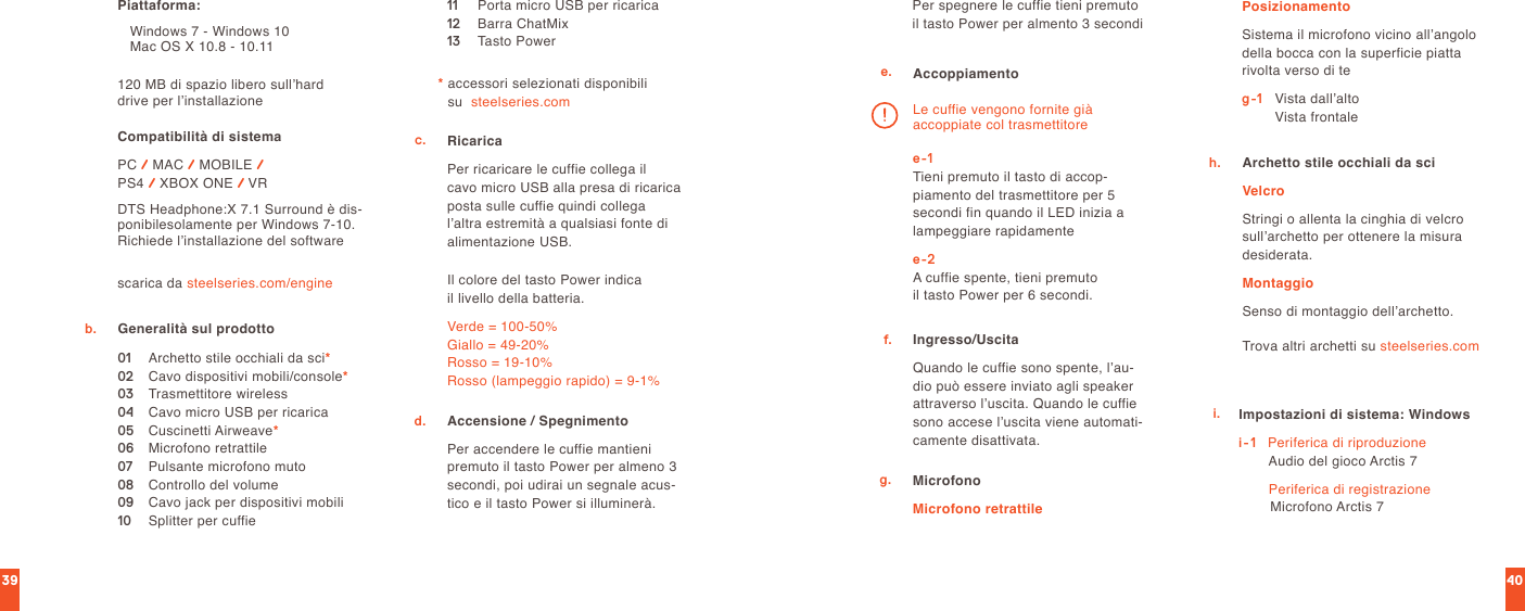 4039scarica da steelseries.com/engine120 MB di spazio libero sull’hard  drive per l’installazionePiattaforma:   Windows 7 - Windows 10     Mac OS X 10.8 - 10.11Compatibilità di sistema PC / MAC / MOBILE /  PS4 / XBOX ONE / VRDTS Headphone:X 7.1 Surround è dis-ponibilesolamente per Windows 7-10. Richiede l’installazione del softwareb. Generalità sul prodotto01  Archetto stile occhiali da sci*02  Cavo dispositivi mobili/console*03  Trasmettitore wireless04  Cavo micro USB per ricarica05  Cuscinetti Airweave*06  Microfono retrattile07  Pulsante microfono muto08  Controllo del volume09  Cavo jack per dispositivi mobili10  Splitter per cuffie11  Porta micro USB per ricarica12  Barra ChatMix13  Tasto Power*  accessori selezionati disponibili  su  steelseries.comc. Ricarica  Per ricaricare le cuffie collega il  cavo micro USB alla presa di ricarica posta sulle cuffie quindi collega l’altra estremità a qualsiasi fonte di alimentazione USB.Il colore del tasto Power indica  il livello della batteria.Verde = 100-50% Giallo = 49-20% Rosso = 19-10% Rosso (lampeggio rapido) = 9-1%Accensione / Spegnimento Per accendere le cuffie mantieni premuto il tasto Power per almeno 3 secondi, poi udirai un segnale acus-tico e il tasto Power si illuminerà.Per spegnere le cuffie tieni premuto il tasto Power per almento 3 secondid.e. Accoppiamentoe-1 Tieni premuto il tasto di accop-piamento del trasmettitore per 5 secondi fin quando il LED inizia a lampeggiare rapidamentee-2 A cuffie spente, tieni premuto  il tasto Power per 6 secondi.Le cuffie vengono fornite già  accoppiate col trasmettitoreIngresso/UscitaQuando le cuffie sono spente, l’au-dio può essere inviato agli speaker attraverso l’uscita. Quando le cuffie sono accese l’uscita viene automati-camente disattivata.f.g. MicrofonoMicrofono retrattilePosizionamentoSistema il microfono vicino all’angolo della bocca con la superficie piatta rivolta verso di teg-1   Vista dall’alto                 Vista frontaleArchetto stile occhiali da sciVelcroStringi o allenta la cinghia di velcro sull’archetto per ottenere la misura desiderata.MontaggioSenso di montaggio dell’archetto.h.Trova altri archetti su steelseries.comi. Impostazioni di sistema: Windowsi-1    Periferica di riproduzione Audio del gioco Arctis 7  Periferica di registrazione Microfono Arctis 7