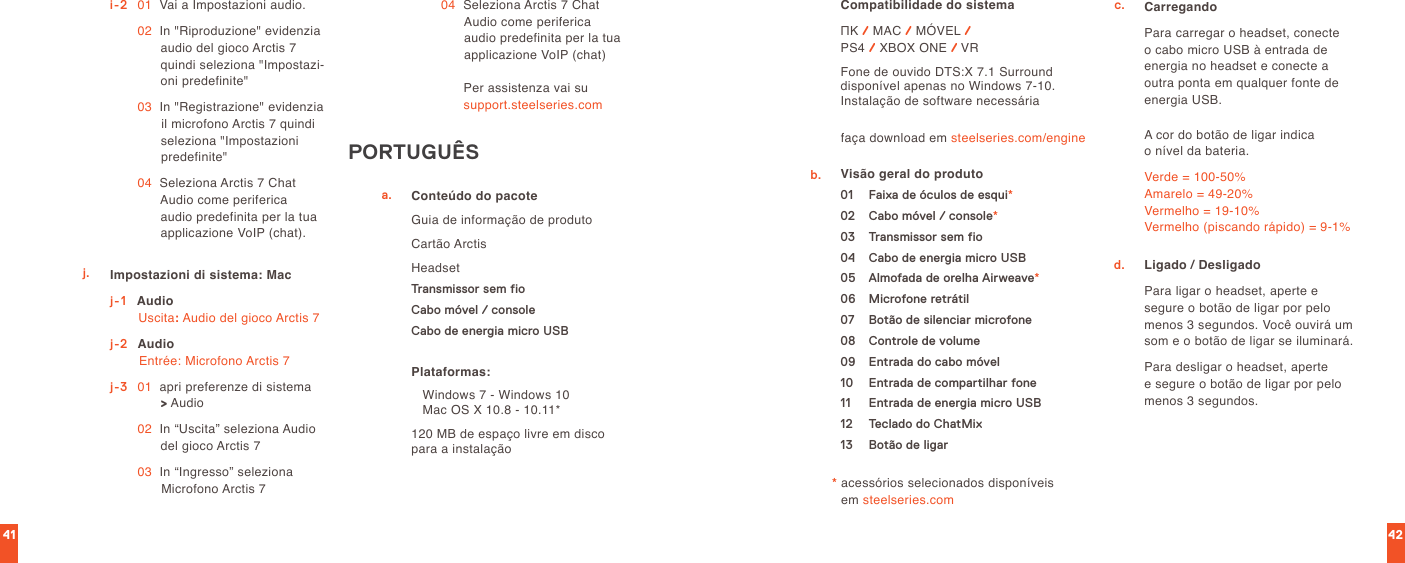 4241i-2   01   Vai a Impostazioni audio. 02   In &quot;Riproduzione&quot; evidenzia audio del gioco Arctis 7 quindi seleziona &quot;Impostazi-oni predefinite&quot; 03   In &quot;Registrazione&quot; evidenzia il microfono Arctis 7 quindi seleziona &quot;Impostazioni predefinite&quot; 04   Seleziona Arctis 7 Chat Audio come periferica audio predefinita per la tua applicazione VoIP (chat).j. Impostazioni di sistema: Macj-1    Audio Uscita: Audio del gioco Arctis 7j-2  Audio Entrée: Microfono Arctis 7j-3   01   apri preferenze di sistema  &gt; Audio 02   In “Uscita” seleziona Audio del gioco Arctis 7 03   In “Ingresso” seleziona Microfono Arctis 7 04   Seleziona Arctis 7 Chat Audio come periferica audio predefinita per la tua applicazione VoIP (chat)Per assistenza vai su  support.steelseries.comPORTUGUÊSConteúdo do pacoteGuia de informação de produtoCartão ArctisHeadsetTransmissor sem fioCabo móvel / consoleCabo de energia micro USBa.faça download em steelseries.com/engineCompatibilidade do sistemaПК / MAC / MÓVEL /  PS4 / XBOX ONE / VRFone de ouvido DTS:X 7.1 Surround disponível apenas no Windows 7-10. Instalação de software necessáriaPlataformas:   Windows 7 - Windows 10     Mac OS X 10.8 - 10.11*120 MB de espaço livre em disco para a instalaçãob. Visão geral do produto01  Faixa de óculos de esqui*02  Cabo móvel / console*03  Transmissor sem fio04  Cabo de energia micro USB05  Almofada de orelha Airweave*06  Microfone retrátil07  Botão de silenciar microfone08  Controle de volume09  Entrada do cabo móvel10  Entrada de compartilhar fone11  Entrada de energia micro USB12  Teclado do ChatMix13  Botão de ligar*  acessórios selecionados disponíveis  em steelseries.comc. CarregandoPara carregar o headset, conecte o cabo micro USB à entrada de energia no headset e conecte a outra ponta em qualquer fonte de energia USB.A cor do botão de ligar indica  o nível da bateria.Verde = 100-50% Amarelo = 49-20% Vermelho = 19-10% Vermelho (piscando rápido) = 9-1%Ligado / DesligadoPara ligar o headset, aperte e  segure o botão de ligar por pelo menos 3 segundos. Você ouvirá um som e o botão de ligar se iluminará.Para desligar o headset, aperte  e segure o botão de ligar por pelo menos 3 segundos.d.