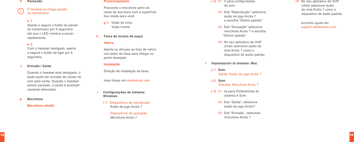 4443e. Pareandoe-1 Aperte e segure o botão de parear do transmissor por 5 segundos até que o LED comece a piscar rapidamentee-2 Com o headset desligado, aperte e segure o botão de ligar por 6 segundos.O headset já chega parado ao transmissorEntrada / SaídaQuando o headset está desligado, o áudio pode ser enviado às caixas de som pela saída. Quando o headset estiver pareado, a saída é automati-camente silenciada.f.g. MicrofoneMicrofone retrátilPosicionamentoPosicione o microfone perto do canto da sua boca com a superfície lisa virada para vocêg-1   Visão de cima                 Visão frontalmais faixas em steelseries.comFaixa de óculos de esquiVelcroAperte ou afrouxe as tiras de velcro  nos lados da faixa para chegar no  ponto desejadoInstalaçãoDireção da instalação da faixa.h.i. Configurações de sistema: Windowsi-1    Dispositivos de reprodução Áudio de jogo Arctis 7  Dispositivos de gravação Microfone Arctis 7i-2   01   Ir para configurações  de som. 02   Sob &quot;Reprodução&quot; selecione áudio de jogo Arctis 7  e escolha &quot;Definir padrão&quot; 03   Sob &quot;Gravação&quot; selecione microfone Arctis 7 e escolha &quot;Definir padrão&quot; 04   No seu aplicativo de VoIP (chat) selecione áudio de chat Arctis 7 como o  dispositivo de áudio padrão.j. Impostazioni di sistema: Macj-1    Som Saída: Áudio de jogo Arctis 7j-2  Som Entrada: Microfone Arctis 7j-3   01   vá para Preferências do sistema &gt; Som  02   Sob “Saída”, selecione áudio de jogo Arctis7 03   Sob “Entrada”, selecione microfone Arctis 7 04   No seu aplicativo de VoIP (chat) selecione áudio  de chat Arctis 7 como o  dispositivo de áudio padrão.encontre ajuda em  support.steelseries.com