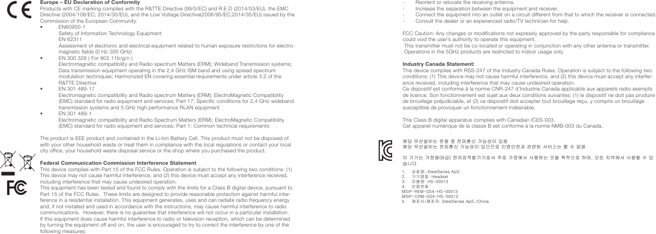 Europe – EU Declaration of ConformityProducts with CE marking complies with the R&amp;TTE Directive (99/5/EC) and R.E.D (2014/53/EU), the EMC Directive (2004/108/EC; 2014/30/EU), and the Low Voltage Directive(2006/95/EC;2014/35/EU) issued by the Commission of the European Community.•   EN60950-1 Safety of Information Technology Equipment  EN  62311 Assessment of electronic and electrical equipment related to human exposure restrictions for electro-magnetic fields (0 Hz-300 GHz)•  EN 300 328 ( For 802.11b/g/n ) Electromagnetic compatibility and Radio spectrum Matters (ERM); Wideband Transmission systems; Data transmission equipment operating in the 2,4 GHz ISM band and using spread spectrum modulation techniques; Harmonized EN covering essential requirements under article 3.2 of the R&amp;TTE Directive•  EN 301 489-17 Electromagnetic compatibility and Radio spectrum Matters (ERM); ElectroMagnetic Compatibility (EMC) standard for radio equipment and services; Part 17: Specific conditions for 2,4 GHz wideband transmission systems and 5 GHz high performance RLAN equipment•  EN 301 489-1 Electromagnetic compatibility and Radio Spectrum Matters (ERM); ElectroMagnetic Compatibility (EMC) standard for radio equipment and services; Part 1: Common technical requirementsThe product is EEE product and contained in the Li-Ion Battery Cell. This product must not be disposed of with your other household waste or treat them in compliance with the local regulations or contact your local city office, your household waste disposal service or the shop where you purchased the product.Federal Communication Commission Interference StatementThis device complies with Part 15 of the FCC Rules. Operation is subject to the following two conditions: (1) This device may not cause harmful interference, and (2) this device must accept any interference received, including interference that may cause undesired operation.This equipment has been tested and found to comply with the limits for a Class B digital device, pursuant to Part 15 of the FCC Rules.  These limits are designed to provide reasonable protection against harmful inter-ference in a residential installation. This equipment generates, uses and can radiate radio frequency energy and, if not installed and used in accordance with the instructions, may cause harmful interference to radio communications.  However, there is no guarantee that interference will not occur in a particular installation.  If this equipment does cause harmful interference to radio or television reception, which can be determined by turning the equipment off and on, the user is encouraged to try to correct the interference by one of the following measures: -       Reorient or relocate the receiving antenna.-       Increase the separation between the equipment and receiver.-        Connect the equipment into an outlet on a circuit different from that to which the receiver is connected.-       Consult the dealer or an experienced radio/TV technician for help. FCC Caution: Any changes or modifications not expressly approved by the party responsible for compliance could void the user’s authority to operate this equipment. This transmitter must not be co-located or operating in conjunction with any other antenna or transmitter. Operations in the 5GHz products are restricted to indoor usage only.Industry Canada Statement:This device complies with RSS-247 of the Industry Canada Rules. Operation is subject to the following two conditions: (1) This device may not cause harmful interference, and (2) this device must accept any interfer-ence received, including interference that may cause undesired operation.Ce dispositif est conforme à la norme CNR-247 d’Industrie Canada applicable aux appareils radio exempts de licence. Son fonctionnement est sujet aux deux conditions suivantes: (1) le dispositif ne doit pas produire de brouillage préjudiciable, et (2) ce dispositif doit accepter tout brouillage reçu, y compris un brouillage susceptible de provoquer un fonctionnement indésirable.This Class B digital apparatus complies with Canadian ICES-003.Cet appareil numérique de la classe B est conforme à la norme NMB-003 du Canada.해당 무선설비는 운용 중 전파혼신 가능성이 있음해당 무선설비는 전파혼신 가능성이 있으므로 인명안전과 관련된 서비스는 할 수 없음 이 기기는 가정용(B급) 전자파적합기기로서 주로 가정에서 사용하는 것을 목적으로 하며, 모든 지역에서 사용할 수 있습니다1.    상호명: SteelSeries ApS.2.    기기명칭: Headset3.    모델명: HS-000134.    인증번호:MSIP-REM-SS4-HS-00013MSIP-CRM-SS4-HS-000135.    제조사/제조국: SteelSeries ApS./China