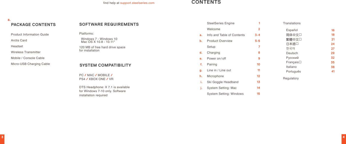 34find help at support.steelseries.com Product Information GuideArctis CardHeadsetWireless TransmitterMobile / Console Cable Micro-USB Charging Cable PACKAGE CONTENTS SYSTEM  COMPATIBILITY SOFTWARE REQUIREMENTSPC / MAC / MOBILE /  PS4 / XBOX ONE / VRDTS Headphone: X 7.1 is available for Windows 7-10 only. Software  installation requiredPlatforms:  Windows 7 - Windows 10    Mac OS X 10.8 - 10.11*120 MB of free hard drive space  for installationCONTENTSSteelSeries EngineWelcomeInfo and Table of ContentsProduct OverviewSetupChargingPower on/offPairingLine in / Line outMicrophoneSki Goggle HeadbandSystem Setting: MacSystem Setting: WindowsTranslations   Español 简体中文 繁體中文 日本語 한국어 Deutsch Русский Français Italiano PortuguêsRegulatory 123-45-6789101112131415 16 18 21 24 27 29 32 35 38 41a.b.  d.e.f.g.h.i.j.a.