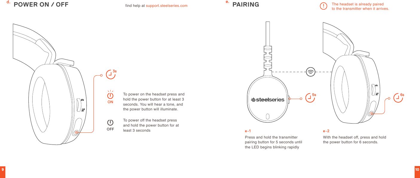 910find help at support.steelseries.com 3sOFFONPOWER ON / OFFTo power on the headset press and hold the power button for at least 3 seconds. You will hear a tone, and the power button will illuminate.To power off the headset press  and hold the power button for at least 3 secondsPress and hold the transmitter  pairing button for 5 seconds until  the LED begins blinking rapidlyThe headset is already paired  to the transmitter when it arrives.With the headset off, press and hold the power button for 6 seconds.PAIRING5s 6se.d.e-1 e-2