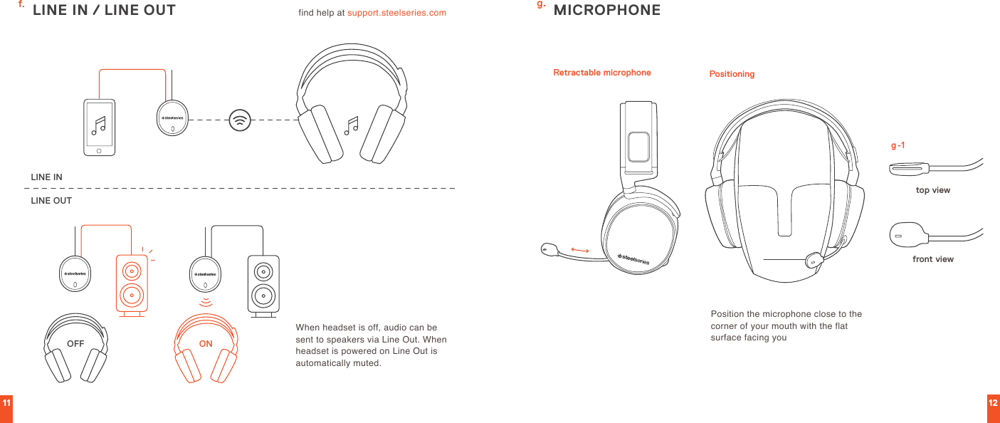 11 12LINE OUTLINE INONOFFfind help at support.steelseries.com  MICROPHONEtop viewRetractable microphone Positioningfront viewPosition the microphone close to the corner of your mouth with the flat surface facing youWhen headset is off, audio can be sent to speakers via Line Out. When headset is powered on Line Out is automatically muted.g.g-1f. LINE IN / LINE OUT