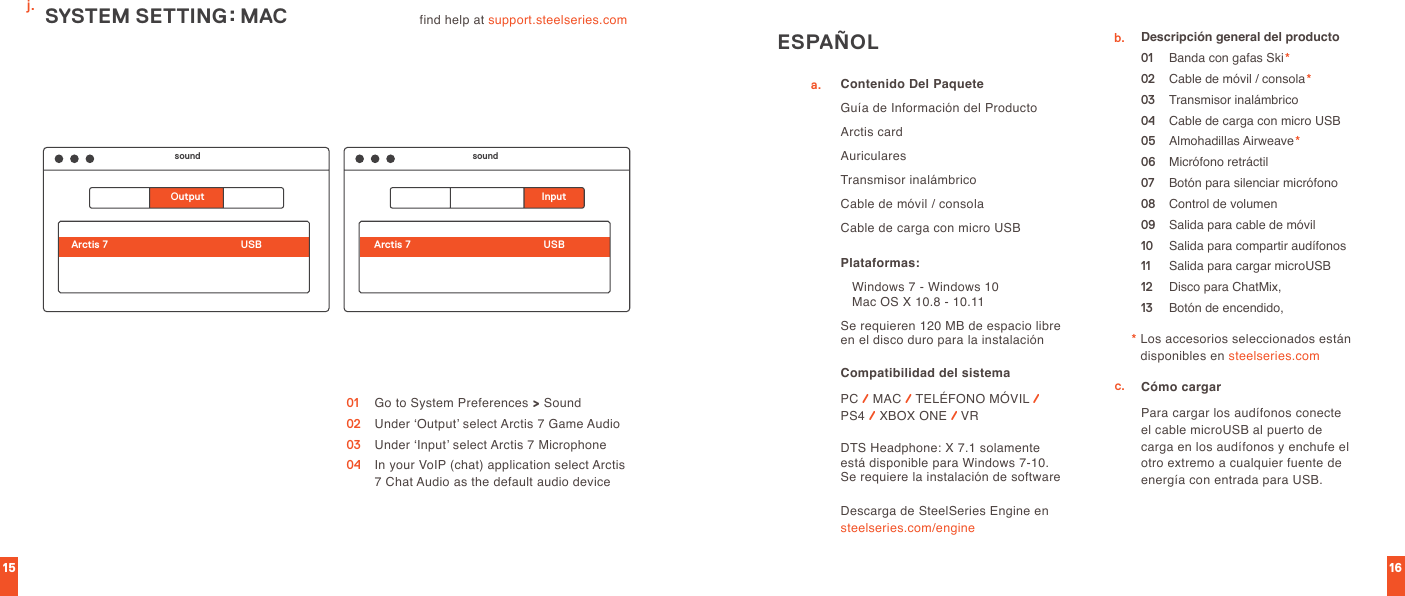 15 16find help at support.steelseries.com 01  Go to System Preferences &gt; Sound02  Under ‘Output’ select Arctis 7 Game Audio03  Under ‘Input’ select Arctis 7 Microphone04   In your VoIP (chat) application select Arctis 7 Chat Audio as the default audio deviceSYSTEM SETTING: MACsound soundOutput InputArctis 7 Arctis 7USB USBj.ESPAÑOLa.b.c.Contenido Del PaqueteGuía de Información del ProductoArctis cardAuricularesTransmisor inalámbrico Cable de móvil / consolaCable de carga con micro USBCompatibilidad del sistema PC / MAC / TELÉFONO MÓVIL /  PS4 / XBOX ONE / VRPlataformas:   Windows 7 - Windows 10     Mac OS X 10.8 - 10.11Se requieren 120 MB de espacio libre en el disco duro para la instalaciónDTS Headphone: X 7.1 solamente está disponible para Windows 7-10. Se requiere la instalación de softwareDescripción general del producto01  Banda con gafas Ski*02  Cable de móvil / consola*03  Transmisor inalámbrico04  Cable de carga con micro USB05  Almohadillas Airweave*06  Micrófono retráctil 07  Botón para silenciar micrófono08  Control de volumen09  Salida para cable de móvil10  Salida para compartir audífonos11  Salida para cargar microUSB12  Disco para ChatMix,13  Botón de encendido,Cómo cargarPara cargar los audífonos conecte el cable microUSB al puerto de carga en los audífonos y enchufe el otro extremo a cualquier fuente de energía con entrada para USB.*  Los accesorios seleccionados están disponibles en steelseries.comDescarga de SteelSeries Engine en  steelseries.com/engine