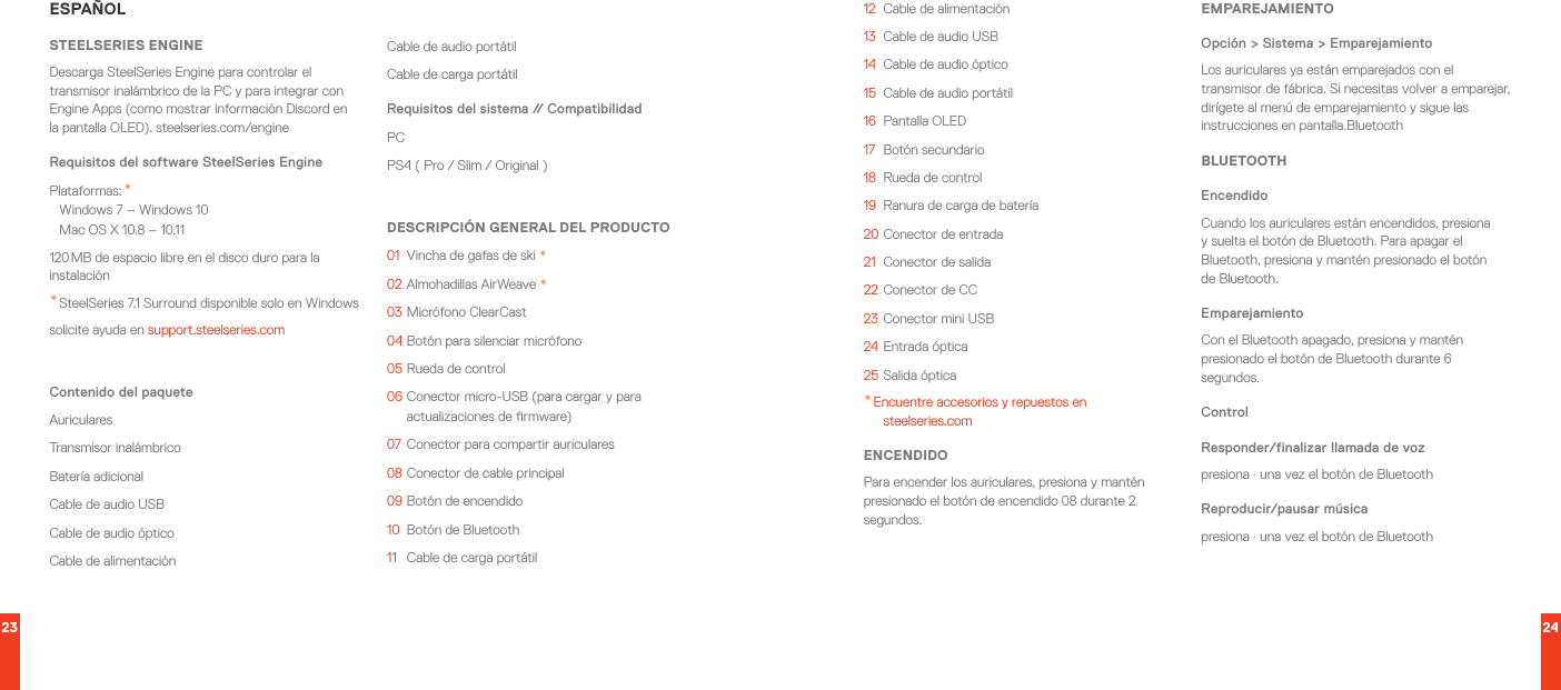 23 24ESPAÑOLSTEELSERIES ENGINEDescarga SteelSeries Engine para controlar el transmisor inalámbrico de la PC y para integrar con Engine Apps (como mostrar información Discord en la pantalla OLED). steelseries.com/engineRequisitos del software SteelSeries EnginePlataformas: * Windows 7 – Windows 10 Mac OS X 10.8 – 10.11120 MB de espacio libre en el disco duro para la instalación* SteelSeries 7.1 Surround disponible solo en Windowssolicite ayuda en support.steelseries.comContenido del paqueteAuricularesTransmisor inalámbricoBatería adicionalCable de audio USBCable de audio ópticoCable de alimentaciónCable de audio portátilCable de carga portátilRequisitos del sistema // CompatibilidadPC PS4 ( Pro / Slim / Original )DESCRIPCIÓN GENERAL DEL PRODUCTO01  Vincha de gafas de ski *02  Almohadillas AirWeave *03   Micrófono  ClearCast04  Botón para silenciar micrófono05  Rueda de control06  Conector micro-USB (para cargar y para actualizaciones de rmware)07  Conector para compartir auriculares08  Conector de cable principal09  Botón de encendido10  Botón de Bluetooth11   Cable de carga portátil12  Cable de alimentación13  Cable de audio USB14  Cable de audio óptico15  Cable de audio portátil16  Pantalla OLED17  Botón secundario18  Rueda de control19  Ranura de carga de batería20 Conector de entrada21  Conector de salida22 Conector de CC23 Conector mini USB24 Entrada óptica25 Salida óptica* Encuentre accesorios y repuestos en  steelseries.comENCENDIDOPara encender los auriculares, presiona y mantén presionado el botón de encendido 08 durante 2 segundos.EMPAREJAMIENTOOpción &gt; Sistema &gt; EmparejamientoLos auriculares ya están emparejados con el transmisor de fábrica. Si necesitas volver a emparejar, dirígete al menú de emparejamiento y sigue las instrucciones en pantalla.BluetoothBLUETOOTHEncendidoCuando los auriculares están encendidos, presiona y suelta el botón de Bluetooth. Para apagar el Bluetooth, presiona y mantén presionado el botón de Bluetooth.EmparejamientoCon el Bluetooth apagado, presiona y mantén presionado el botón de Bluetooth durante 6 segundos.ControlResponder/finalizar llamada de vozpresiona · una vez el botón de BluetoothReproducir/pausar músicapresiona · una vez el botón de Bluetooth