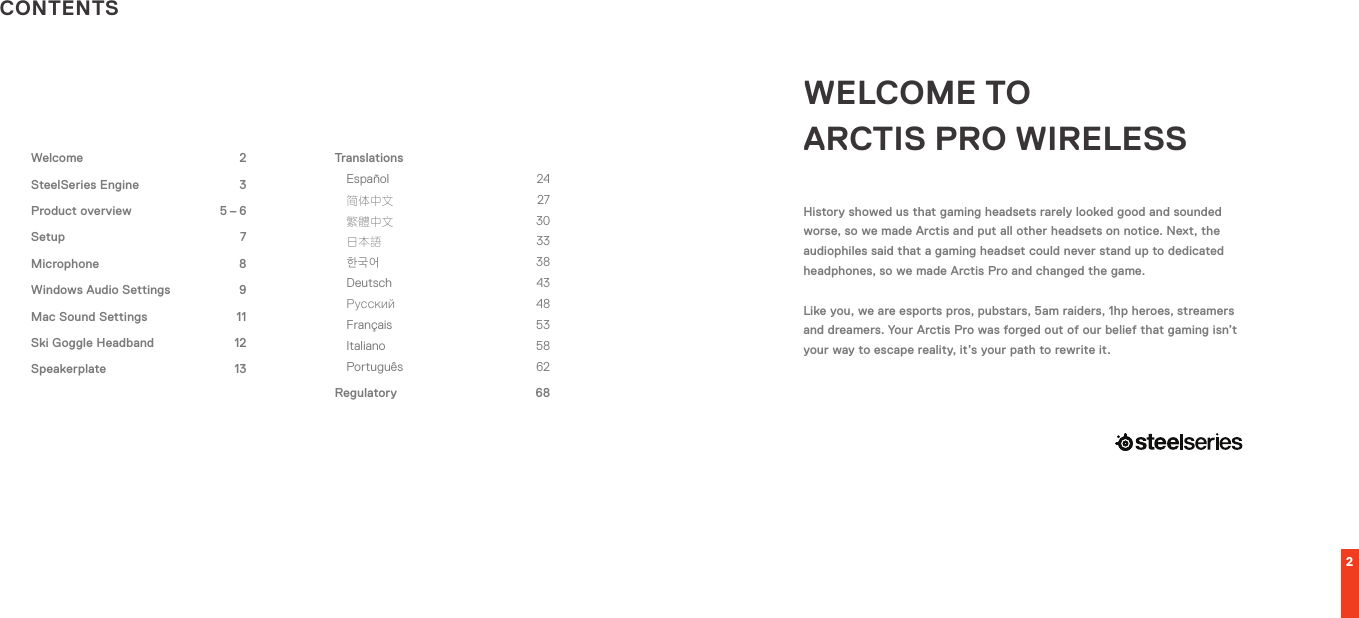 2CONTENTSWELCOME TO  ARCTIS PRO WIRELESSHistory showed us that gaming headsets rarely looked good and sounded worse, so we made Arctis and put all other headsets on notice. Next, the audiophiles said that a gaming headset could never stand up to dedicated headphones, so we made Arctis Pro and changed the game.Like you, we are esports pros, pubstars, 5am raiders, 1hp heroes, streamers and dreamers. Your Arctis Pro was forged out of our belief that gaming isn’t your way to escape reality, it’s your path to rewrite it.TranslationsEspañol 24 简体中文 27 繁體中文 30 日本語 33 한국어 38 Deutsch 43 Русский 48 Français 53 Italiano 58 Português 62Regulatory 68Welcome 2SteelSeries Engine  3Product overview  5 – 6Setup 7Microphone 8Windows Audio Settings    9Mac Sound Settings  11Ski Goggle Headband  12Speakerplate 13