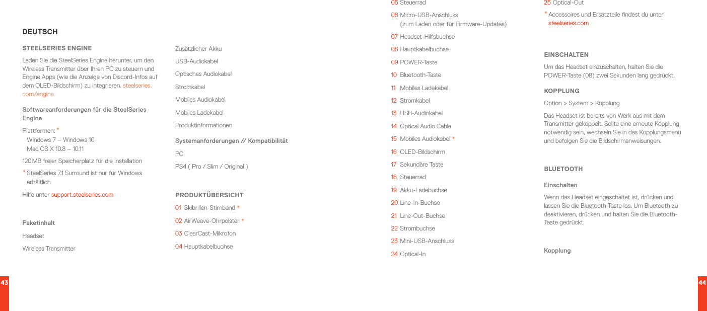 43 44DEUTSCHSTEELSERIES ENGINELaden Sie die SteelSeries Engine herunter, um den WirelessTransmitter über Ihren PC zu steuern und Engine Apps (wie die Anzeige von Discord-Infos auf dem OLED-Bildschirm) zu integrieren. steelseries.com/engineSoftwareanforderungen für die SteelSeries EnginePlattformen: * Windows 7 – Windows 10 Mac OS X 10.8 – 10.11120 MB freier Speicherplatz für die Installation* SteelSeries 7.1 Surround ist nur für Windows erhältlichHilfe unter support.steelseries.comPaketinhaltHeadsetWireless TransmitterZusätzlicher AkkuUSB-AudiokabelOptisches AudiokabelStromkabelMobiles AudiokabelMobiles LadekabelProduktinformationenSystemanforderungen // KompatibilitätPC PS4 ( Pro / Slim / Original )PRODUKTÜBERSICHT01  Skibrillen-Stirnband *02   AirWeave-Ohrpolster  *03   ClearCast-Mikrofon04   Hauptkabelbuchse05   Steuerrad06   Micro-USB-Anschluss   (zum Laden oder für Firmware-Updates)07   Headset-Hilfsbuchse08   Hauptkabelbuchse09   POWER-Taste10  Bluetooth-Taste11   Mobiles Ladekabel12  Stromkabel13  USB-Audiokabel14  Optical Audio Cable15  Mobiles Audiokabel *16  OLED-Bildschirm17  Sekundäre Taste18  Steuerrad19  Akku-Ladebuchse20   Line-In-Buchse21  Line-Out-Buchse22   Strombuchse23   Mini-USB-Anschluss24   Optical-In25   Optical-Out* Accessoires und Ersatzteile ndest du unter steelseries.comEINSCHALTENUm das Headset einzuschalten, halten Sie die POWER-Taste (08) zwei Sekunden lang gedrückt.KOPPLUNGOption &gt; System &gt; KopplungDas Headset ist bereits von Werk aus mit dem Transmitter gekoppelt. Sollte eine erneute Kopplung notwendig sein, wechseln Sie in das Kopplungsmenü und befolgen Sie die Bildschirmanweisungen.BLUETOOTHEinschaltenWenn das Headset eingeschaltet ist, drücken und lassen Sie die Bluetooth-Taste los. Um Bluetooth zu deaktivieren, drücken und halten Sie die Bluetooth-Taste gedrückt.Kopplung