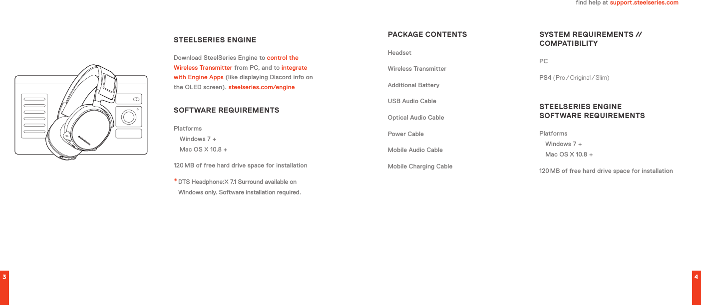 3 4find help at support.steelseries.comPACKAGE CONTENTSHeadsetWireless TransmitterAdditional BatteryUSB Audio CableOptical Audio CablePower CableMobile Audio CableMobile Charging CableSYSTEM REQUIREMENTS // COMPATIBILITYPC PS4 (Pro / Original / Slim)STEELSERIES ENGINE  SOFTWARE REQUIREMENTSPlatformsWindows 7 + Mac OS X 10.8 +120 MB of free hard drive space for installationSTEELSERIES ENGINEDownload SteelSeries Engine to control the Wireless Transmitter from PC, and to integrate with Engine Apps (like displaying Discord info on the OLED screen). steelseries.com/engineSOFTWARE REQUIREMENTSPlatformsWindows 7 + Mac OS X 10.8 +120 MB of free hard drive space for installation* DTS Headphone:X 7.1 Surround available on Windows only. Software installation required.