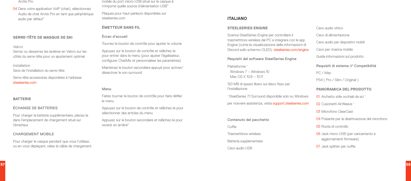 57 58Arctis Pro04  Dans votre application VoIP (chat), sélectionnez Audio de chat Arctis Pro en tant que périphérique audio par défaut”SERRE-TÊTE DE MASQUE DE SKIVelcro Serrez ou desserrez les lanières en Velcro sur les côtés du serre-tête pour un ajustement optimalInstallation Sens de l’installation du serre-têteSerre-tête accessoires disponibles à l’adresse steelseries.comBATTERIEÉCHANGE DE BATTERIESPour charger la batterie supplémentaire, placez-la dans l’emplacement de chargement situé sur l’émetteurCHARGEMENT MOBILEPour charger le casque pendant que vous l’utilisez, ou en vous déplaçant, reliez le câble de chargement mobile du port micro-USB situé sur le casque à n’importe quelle source d’alimentation USB”Plaques pour haut-parleurs disponibles sur steelseries.comÉMETTEUR SANS FILÉcran d’accueil Tournez le bouton de contrôle pour ajuster le volumeAppuyez sur le bouton de contrôle et relâchez-le pour entrer dans le menu (pour ajuster l’égalisateur, congurer ChatMix et personnaliser les paramètres)Maintenez le bouton secondaire appuyé pour activer/désactiver le son surroundMenuFaites tourner le bouton de contrôle pour faire déler le menu Appuyez sur le bouton de contrôle et relâchez-le pour sélectionner des articles du menuAppuyez sur le bouton secondaire et relâchez-le pour revenir en arrière”ITALIANOSTEELSERIES ENGINEScarica SteelSeries Engine per controllare il trasmettitore wireless dal PC e integrare con le app Engine (come la visualizzazione delle informazioni di Discord sullo schermo OLED). steelseries.com/engineRequisiti del software SteelSeries EnginePiattaforme: * Windows 7 – Windows 10 Mac OS X 10.8 – 10.11120 MB di spazio libero sul disco sso per l’installazione* SteelSeries 7.1 Surround disponibile solo su Windowsper ricevere assistenza, visita support.steelseries.comContenuto del pacchettoCueTrasmettitore wirelessBatteria supplementareCavo audio USBCavo audio otticoCavo di alimentazione Cavo audio per dispositivi mobiliCavo per ricarica mobileGuida informazioni sul prodottoRequisiti di sistema // CompatibilitàPC / MacPS4 ( Pro / Slim / Original )PANORAMICA DEL PRODOTTO01  Archetto stile occhiali da sci *02  Cuscinetti AirWeave *03   Microfono  ClearCast04  Pulsante per la disattivazione del microfono05  Ruota di controllo06  Jack micro USB (per caricamento e aggiornamenti rmware)07  Jack splitter per cue