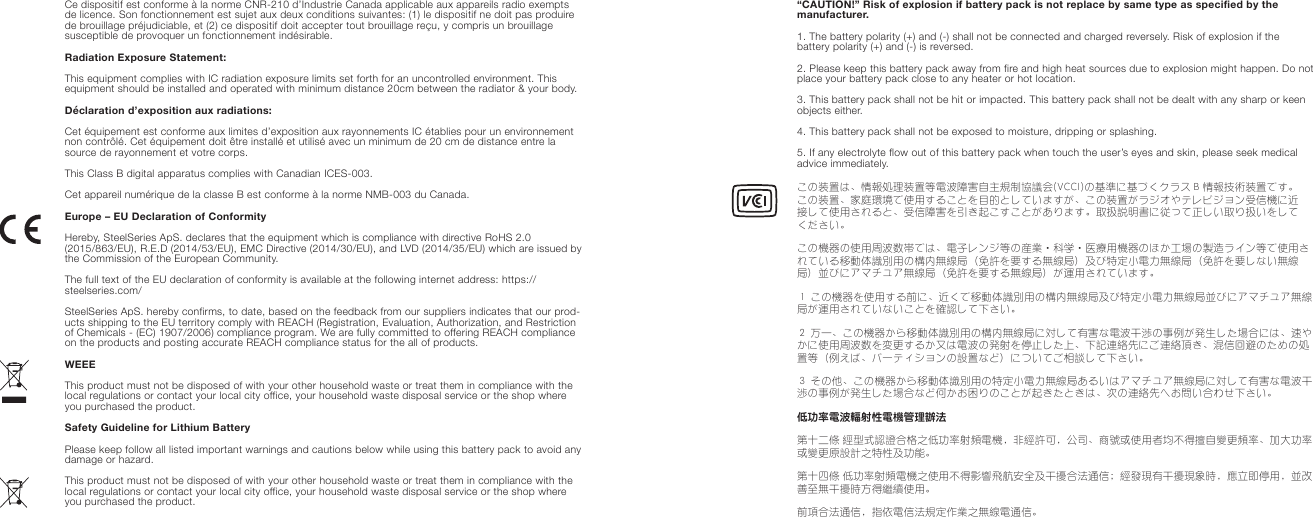 Ce dispositif est conforme à la norme CNR-210 d’Industrie Canada applicable aux appareils radio exempts de licence. Son fonctionnement est sujet aux deux conditions suivantes: (1) le dispositif ne doit pas produire de brouillage préjudiciable, et (2) ce dispositif doit accepter tout brouillage reçu, y compris un brouillage susceptible de provoquer un fonctionnement indésirable.Radiation Exposure Statement:This equipment complies with IC radiation exposure limits set forth for an uncontrolled environment. This equipment should be installed and operated with minimum distance 20cm between the radiator &amp; your body.Déclaration d’exposition aux radiations:Cet équipement est conforme aux limites d’exposition aux rayonnements IC établies pour un environnement non contrôlé. Cet équipement doit être installé et utilisé avec un minimum de 20 cm de distance entre la source de rayonnement et votre corps.This Class B digital apparatus complies with Canadian ICES-003.Cet appareil numérique de la classe B est conforme à la norme NMB-003 du Canada.Europe – EU Declaration of ConformityHereby, SteelSeries ApS. declares that the equipment which is compliance with directive RoHS 2.0 (2015/863/EU), R.E.D (2014/53/EU), EMC Directive (2014/30/EU), and LVD (2014/35/EU) which are issued by the Commission of the European Community.The full text of the EU declaration of conformity is available at the following internet address: https://steelseries.com/SteelSeries ApS. hereby confirms, to date, based on the feedback from our suppliers indicates that our prod-ucts shipping to the EU territory comply with REACH (Registration, Evaluation, Authorization, and Restriction of Chemicals - (EC) 1907/2006) compliance program. We are fully committed to offering REACH compliance on the products and posting accurate REACH compliance status for the all of products.  WEEE This product must not be disposed of with your other household waste or treat them in compliance with the local regulations or contact your local city office, your household waste disposal service or the shop where you purchased the product.Safety Guideline for Lithium BatteryPlease keep follow all listed important warnings and cautions below while using this battery pack to avoid any damage or hazard.This product must not be disposed of with your other household waste or treat them in compliance with the local regulations or contact your local city office, your household waste disposal service or the shop where you purchased the product.“CAUTION!” Risk of explosion if battery pack is not replace by same type as specified by the manufacturer.1. The battery polarity (+) and (-) shall not be connected and charged reversely. Risk of explosion if the battery polarity (+) and (-) is reversed.2. Please keep this battery pack away from fire and high heat sources due to explosion might happen. Do not place your battery pack close to any heater or hot location.3. This battery pack shall not be hit or impacted. This battery pack shall not be dealt with any sharp or keen objects either.4. This battery pack shall not be exposed to moisture, dripping or splashing.5. If any electrolyte flow out of this battery pack when touch the user’s eyes and skin, please seek medical advice immediately.この装置は、情報処理装置等電波障害自主規制協議会(VCCI)の基準に基づくクラス B 情報技術装置です。この装置、家庭環境で使用することを目的としていますが、この装置がラジオやテレビジョン受信機に近接して使用されると、受信障害を引き起こすことがあります。取扱説明書に従って正しい取り扱いをしてください。この機器の使用周波数帯では、電子レンジ等の産業‧科学‧医療用機器のほか工場の製造ライン等で使用されている移動体識別用の構内無線局（免許を要する無線局）及び特定小電力無線局（免許を要しない無線局）並びにアマチュア無線局（免許を要する無線局）が運用されています。１ この機器を使用する前に、近くで移動体識別用の構内無線局及び特定小電力無線局並びにアマチュア無線局が運用されていないことを確認して下さい。２ 万一、この機器から移動体識別用の構内無線局に対して有害な電波干渉の事例が発生した場合には、速やかに使用周波数を変更するか又は電波の発射を停止した上、下記連絡先にご連絡頂き、混信回避のための処置等（例えば、パーティションの設置など）についてご相談して下さい。３ その他、この機器から移動体識別用の特定小電力無線局あるいはアマチュア無線局に対して有害な電波干渉の事例が発生した場合など何かお困りのことが起きたときは、次の連絡先へお問い合わせ下さい。低功率電波輻射性電機管理辦法第十二條 經型式認證合格之低功率射頻電機，非經許可，公司、商號或使用者均不得擅自變更頻率、加大功率或變更原設計之特性及功能。第十四條 低功率射頻電機之使用不得影響飛航安全及干擾合法通信；經發現有干擾現象時，應立即停用，並改善至無干擾時方得繼續使用。前項合法通信，指依電信法規定作業之無線電通信。