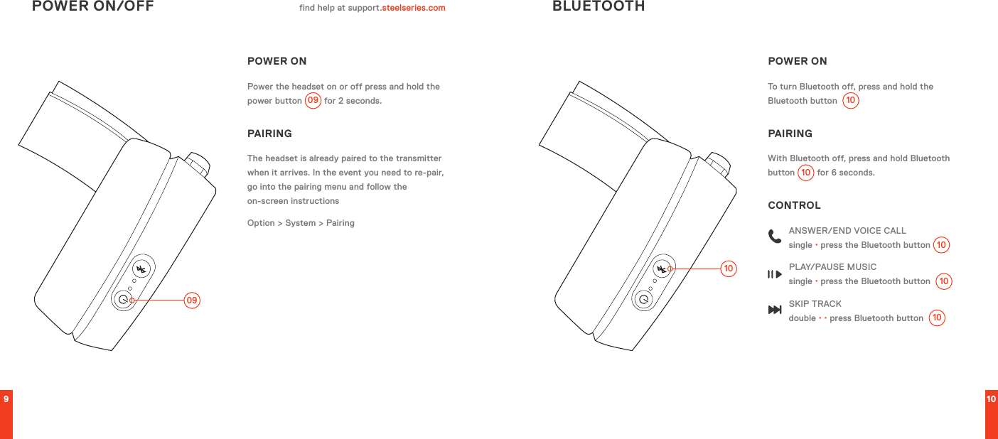 910POWER ONPower the headset on or off press and hold the power button 09  for 2 seconds.PAIRINGThe headset is already paired to the transmitter when it arrives. In the event you need to re-pair, go into the pairing menu and follow the  on-screen instructionsOption &gt; System &gt; PairingPOWER ON/OFF BLUETOOTHfind help at support.steelseries.com0910POWER ONTo turn Bluetooth off, press and hold the Bluetooth button  10PAIRINGWith Bluetooth off, press and hold Bluetooth button 10  for 6 seconds.CONTROLANSWER/END VOICE CALL single · press the Bluetooth button 10PLAY/PAUSE MUSIC single · press the Bluetooth button  10SKIP TRACK double · · press Bluetooth button  10