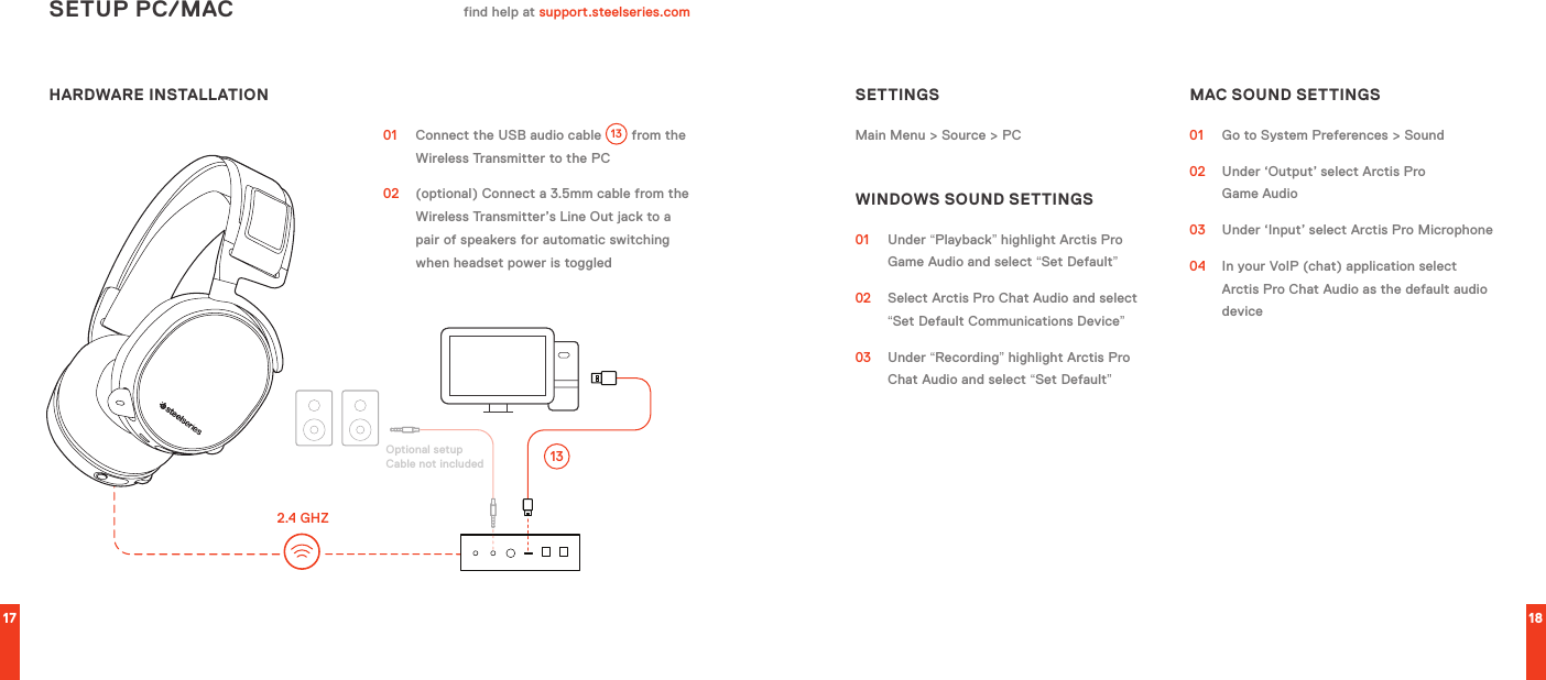 HARDWARE INSTALLATION17 18SETUP PC/MAC find help at support.steelseries.com01  Connect the USB audio cable  13  from the Wireless Transmitter to the PC02   (optional) Connect a 3.5mm cable from the Wireless Transmitter’s Line Out jack to a pair of speakers for automatic switching when headset power is toggledSETTINGSMain Menu &gt; Source &gt; PCWINDOWS SOUND SETTINGS01 Under “Playback” highlight Arctis Pro Game Audio and select “Set Default”02  Select Arctis Pro Chat Audio and select “Set Default Communications Device”03 Under “Recording” highlight Arctis Pro Chat Audio and select “Set Default”MAC SOUND SETTINGS01  Go to System Preferences &gt; Sound02  Under ‘Output’ select Arctis Pro  Game Audio03  Under ‘Input’ select Arctis Pro Microphone04  In your VoIP (chat) application select Arctis Pro Chat Audio as the default audio deviceOptional setup Cable not included2.4 GHZ13