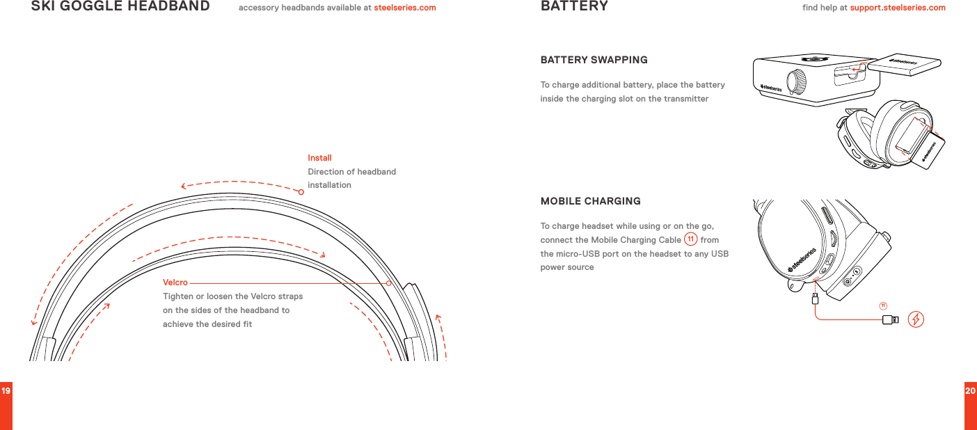 19 20SKI GOGGLE HEADBAND accessory headbands available at steelseries.comVelcroTighten or loosen the Velcro straps on the sides of the headband to achieve the desired fitInstallDirection of headband installationBATTERY find help at support.steelseries.comBATTERY SWAPPINGTo charge additional battery, place the battery inside the charging slot on the transmitterMOBILE CHARGINGTo charge headset while using or on the go, connect the Mobile Charging Cable  11  from the micro-USB port on the headset to any USB power source11
