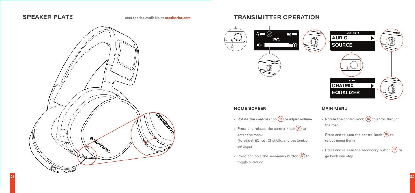 MAIN MENUAUDIOSOURCEAUDIOCHATMIXEQUALIZERPC7.13s21 22SPEAKER PLATE accessories available at steelseries.com TRANSIMITTER OPERATIONHOME SCREEN•  Rotate the control knob 18  to adjust volume•  Press and release the control knob 18  to enter the menu  (to adjust EQ, set ChatMix, and customize settings)•  Press and hold the secondary button 17  to toggle surroundMAIN MENU•  Rotate the control knob 18  to scroll through the menu•  Press and release the control knob 18  to select menu items•  Press and release the secondary button 17  to go back one step