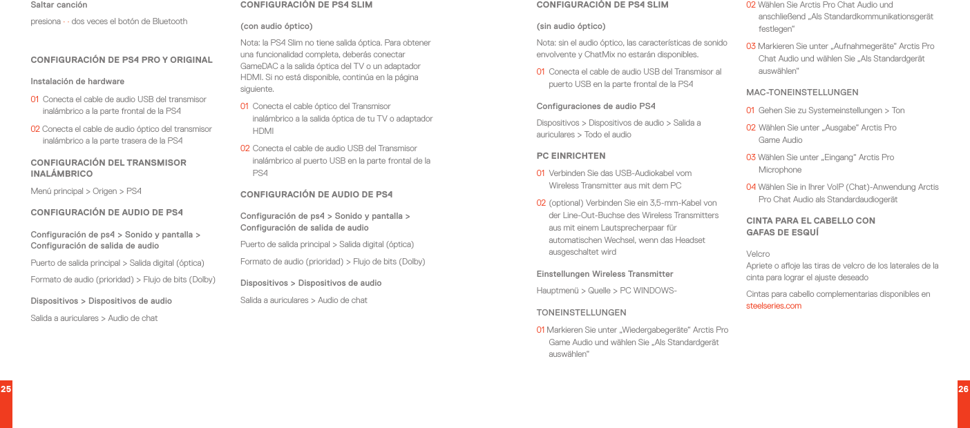 25 26Saltar canciónpresiona · · dos veces el botón de Bluetooth CONFIGURACIÓN DE PS4 PRO Y ORIGINALInstalación de hardware01  Conecta el cable de audio USB del transmisor inalámbrico a la parte frontal de la PS402 Conecta el cable de audio óptico del transmisor inalámbrico a la parte trasera de la PS4CONFIGURACIÓN DEL TRANSMISOR INALÁMBRICOMenú principal &gt; Origen &gt; PS4CONFIGURACIÓN DE AUDIO DE PS4Configuración de ps4 &gt; Sonido y pantalla &gt; Configuración de salida de audioPuerto de salida principal &gt; Salida digital (óptica)Formato de audio (prioridad) &gt; Flujo de bits (Dolby)Dispositivos &gt; Dispositivos de audioSalida a auriculares &gt; Audio de chatCONFIGURACIÓN DE PS4 SLIM(con audio óptico) Nota: la PS4 Slim no tiene salida óptica. Para obtener una funcionalidad completa, deberás conectar GameDAC a la salida óptica del TV o un adaptador HDMI. Si no está disponible, continúa en la página siguiente.01  Conecta el cable óptico del Transmisor inalámbrico a la salida óptica de tu TV o adaptador HDMI02 Conecta el cable de audio USB del Transmisor inalámbrico al puerto USB en la parte frontal de la PS4CONFIGURACIÓN DE AUDIO DE PS4Configuración de ps4 &gt; Sonido y pantalla &gt; Configuración de salida de audioPuerto de salida principal &gt; Salida digital (óptica)Formato de audio (prioridad) &gt; Flujo de bits (Dolby)Dispositivos &gt; Dispositivos de audioSalida a auriculares &gt; Audio de chatCONFIGURACIÓN DE PS4 SLIM(sin audio óptico) Nota: sin el audio óptico, las características de sonido envolvente y ChatMix no estarán disponibles.01  Conecta el cable de audio USB del Transmisor al puerto USB en la parte frontal de la PS4Configuraciones de audio PS4 Dispositivos &gt; Dispositivos de audio &gt; Salida a auriculares &gt; Todo el audioPC EINRICHTEN01  Verbinden Sie das USB-Audiokabel vom WirelessTransmitter aus mit dem PC02 (optional) Verbinden Sie ein 3,5-mm-Kabel von der Line-Out-Buchse des WirelessTransmitters aus mit einem Lautsprecherpaar für automatischen Wechsel, wenn das Headset ausgeschaltet wirdEinstellungen WirelessTransmitterHauptmenü &gt; Quelle &gt; PC WINDOWS-TONEINSTELLUNGEN01 Markieren Sie unter „Wiedergabegeräte“ Arctis Pro Game Audio und wählen Sie „Als Standardgerät auswählen“02 Wählen Sie Arctis Pro Chat Audio und anschließend „Als Standardkommunikationsgerät festlegen“03 Markieren Sie unter „Aufnahmegeräte“ Arctis Pro Chat Audio und wählen Sie „Als Standardgerät auswählen“MAC-TONEINSTELLUNGEN01  Gehen Sie zu Systemeinstellungen &gt; Ton02 Wählen Sie unter „Ausgabe“ Arctis Pro  Game Audio03 Wählen Sie unter „Eingang“ Arctis Pro Microphone04 Wählen Sie in Ihrer VoIP (Chat)-Anwendung Arctis Pro Chat Audio als StandardaudiogerätCINTA PARA EL CABELLO CON  GAFAS DE ESQUÍVelcroApriete o aoje las tiras de velcro de los laterales de la cinta para lograr el ajuste deseadoCintas para cabello complementarias disponibles en steelseries.com