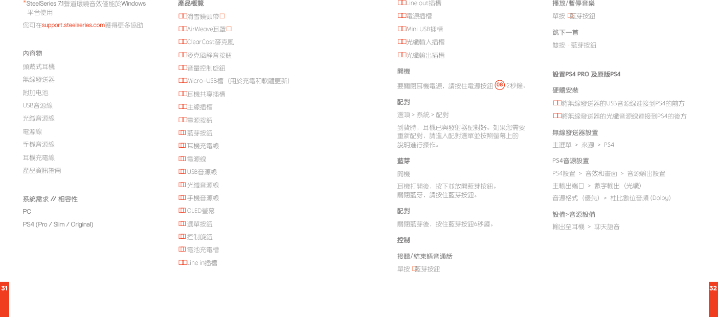 31 32*SteelSeries 7.1聲道環繞音效僅能於Windows 平台使用您可在support.steelseries.com獲得更多協助內容物頭戴式耳機無線發送器附加电池USB音源線光纖音源線電源線手機音源線耳機充電線產品資訊指南系統需求 //  相容性PC PS4 (Pro / Slim / Original)產品概覽01  滑雪鏡頭帶*02 AirWeave耳罩*03 ClearCast麥克風04 麥克風静音按鈕05 音量控制旋鈕06 Micro-USB槽（用於充電和軟體更新）07 耳機共享插槽08 主線插槽09 電源按鈕10  藍芽按鈕11  耳機充電線12  電源線13  USB音源線14  光纖音源線15  手機音源線16  OLED螢幕17  選單按鈕18  控制旋鈕19  電池充電槽20 Line in插槽21  Line out插槽22 電源插槽23 Mini USB插槽24 光纖輸入插槽25 光纖輸出插槽開機要關閉耳機電源，請按住電源按鈕  08  2秒鐘。配對選項 &gt; 系統 &gt; 配對到貨時，耳機已與發射器配對好。如果您需要 重新配對，請進入配對選單並按照螢幕上的 說明進行操作。藍芽開機耳機打開後，按下並放開藍芽按鈕。 關閉藍牙，請按住藍芽按鈕。配對關閉藍芽後，按住藍芽按鈕6秒鐘。 控制接聽/結束語音通話單按 · 藍芽按鈕播放/暫停音樂單按 · 藍芽按鈕 跳下一首雙按· · 藍芽按鈕設置PS4 PRO 及原版PS4硬體安裝01  將無線發送器的USB音源線連接到PS4的前方02 將無線發送器的光纖音源線連接到PS4的後方無線發送器設置主選單  &gt;  來源  &gt;  PS4PS4音源設置PS4設置  &gt;  音效和畫面  &gt;  音源輸出設置主輸出端口  &gt;  數字輸出（光纖）音源格式（優先）&gt;  杜比數位音頻 (Dolby)設備&gt;音源設備輸出至耳機  &gt;  聊天語音