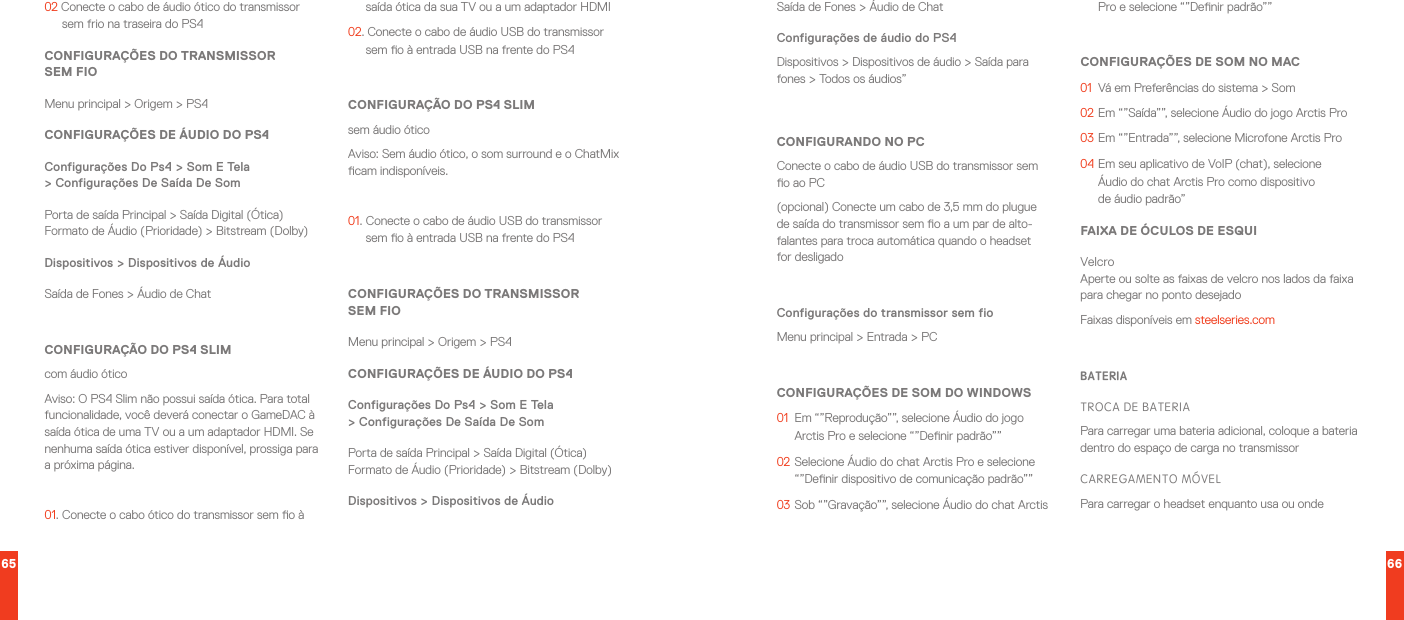 65 6602 Conecte o cabo de áudio ótico do transmissor sem frio na traseira do PS4CONFIGURAÇÕES DO TRANSMISSOR  SEM FIOMenu principal &gt; Origem &gt; PS4CONFIGURAÇÕES DE ÁUDIO DO PS4Configurações Do Ps4 &gt; Som E Tela  &gt; Configurações De Saída De SomPorta de saída Principal &gt; Saída Digital (Ótica)Formato de Áudio (Prioridade) &gt; Bitstream (Dolby)Dispositivos &gt; Dispositivos de ÁudioSaída de Fones &gt; Áudio de ChatCONFIGURAÇÃO DO PS4 SLIMcom áudio óticoAviso: O PS4 Slim não possui saída ótica. Para total funcionalidade, você deverá conectar o GameDAC à saída ótica de uma TV ou a um adaptador HDMI. Se nenhuma saída ótica estiver disponível, prossiga para a próxima página.01.  Conecte o cabo ótico do transmissor sem o à saída ótica da sua TV ou a um adaptador HDMI02. Conecte o cabo de áudio USB do transmissor sem o à entrada USB na frente do PS4CONFIGURAÇÃO DO PS4 SLIMsem áudio óticoAviso: Sem áudio ótico, o som surround e o ChatMix cam indisponíveis.01.  Conecte o cabo de áudio USB do transmissor sem o à entrada USB na frente do PS4CONFIGURAÇÕES DO TRANSMISSOR  SEM FIOMenu principal &gt; Origem &gt; PS4CONFIGURAÇÕES DE ÁUDIO DO PS4Configurações Do Ps4 &gt; Som E Tela  &gt; Configurações De Saída De SomPorta de saída Principal &gt; Saída Digital (Ótica)Formato de Áudio (Prioridade) &gt; Bitstream (Dolby)Dispositivos &gt; Dispositivos de ÁudioSaída de Fones &gt; Áudio de ChatConfigurações de áudio do PS4Dispositivos &gt; Dispositivos de áudio &gt; Saída para fones &gt; Todos os áudios”CONFIGURANDO NO PCConecte o cabo de áudio USB do transmissor sem o ao PC(opcional) Conecte um cabo de 3,5 mm do plugue de saída do transmissor sem o a um par de alto-falantes para troca automática quando o headset for desligadoConfigurações do transmissor sem fioMenu principal &gt; Entrada &gt; PCCONFIGURAÇÕES DE SOM DO WINDOWS01  Em “”Reprodução””, selecione Áudio do jogo Arctis Pro e selecione “”Denir padrão””02  Selecione Áudio do chat Arctis Pro e selecione “”Denir dispositivo de comunicação padrão””03  Sob “”Gravação””, selecione Áudio do chat Arctis Pro e selecione “”Denir padrão””CONFIGURAÇÕES DE SOM NO MAC01  Vá em Preferências do sistema &gt; Som02  Em “”Saída””, selecione Áudio do jogo Arctis Pro03  Em “”Entrada””, selecione Microfone Arctis Pro04  Em seu aplicativo de VoIP (chat), selecione  Áudio do chat Arctis Pro como dispositivo  de áudio padrão”FAIXA DE ÓCULOS DE ESQUIVelcro Aperte ou solte as faixas de velcro nos lados da faixa para chegar no ponto desejadoFaixas disponíveis em steelseries.comBATERIATROCA DE BATERIAPara carregar uma bateria adicional, coloque a bateria dentro do espaço de carga no transmissorCARREGAMENTO MÓVELPara carregar o headset enquanto usa ou onde 